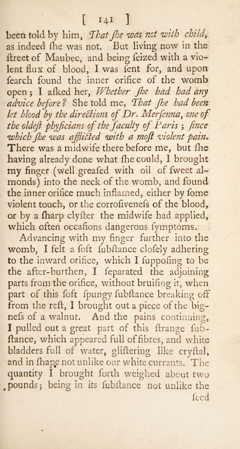 been told by him, ‘That Jhe was not with child, as indeed (lie was not. But living now in the ftreet of Maubec, and being feized with a vio¬ lent flux of blood, I was fent for, and upon, feareh found the inner orifice of the womb open j I afked her, Whether fhe had had any advice before ? She told me, That Jhe had been let blood by the direBions oj Dr. Merfenna, one of the oldeft phyfcians of the faculty of Paris ■, fince •which foe was afiiBed with a moft violent pain. There was a midwife there before me, but fhe having already done what fhe could, 1 brought my finger (well greafed with oil of fweet al¬ monds) into the neck of the womb, and found the inner orifice much inflamed, either by fome violent touch, or the corrofivenefs of the blood, or by a {harp clyfter the midwife had applied, which often occafions dangerous fymptoms. Advancing with my finger further into the womb, I felt a foft fubftance clofely adhering to the inward orifice, which I fuppofing to be the after-burthen, I feparated the adjoining parts from the orifice, without bruifing it, when part of this foft fpungy fubftance breaking off from the reft, I brought out a piece of the big- nefs of a walnut. And the pains continuing, I pulled out a great part of this ftrange fub¬ ftance, which appeared full of fibres, and white bladders full of water, gliftering like cryftal, and in fhap#e not unlike our white currants. Tire quantity I brought forth weighed about two .pounds5 being in its fubftance not unlike the feed