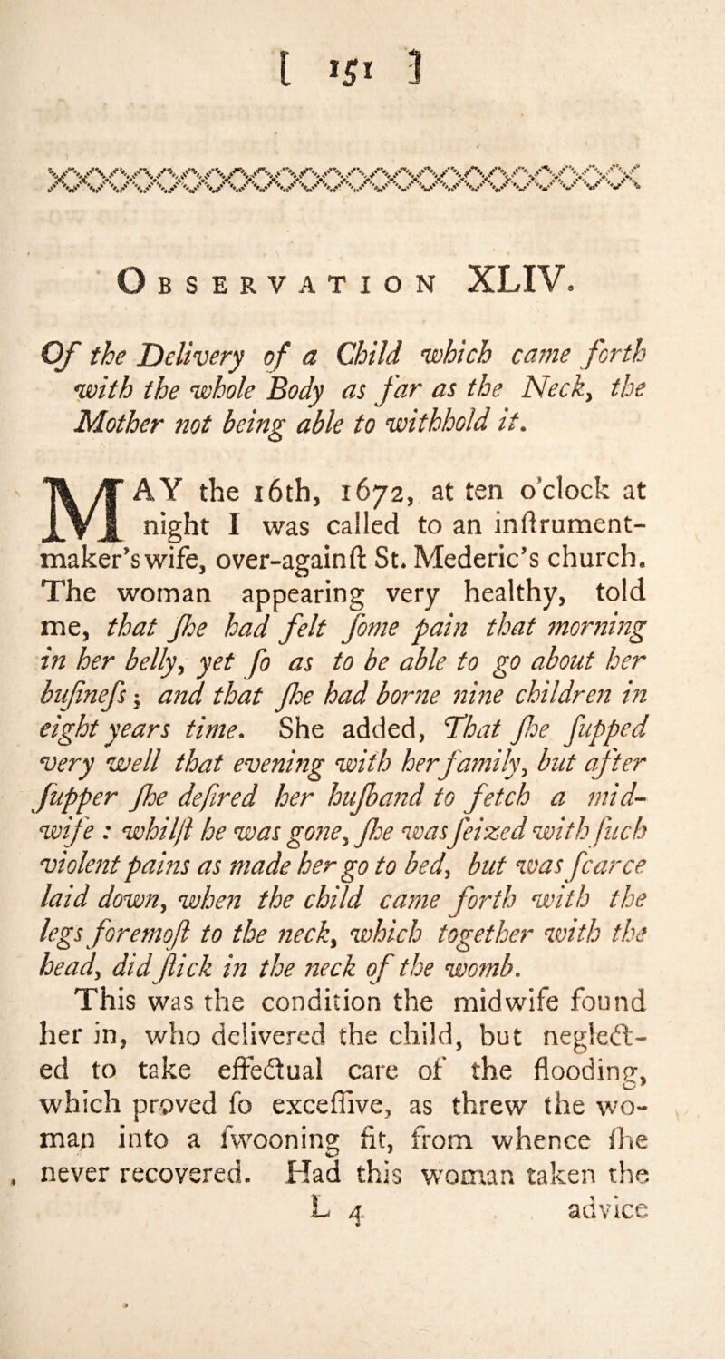 o BSERVATION XLIV. Of the Delivery of a Child which came forth with the whole Body as far as the Neck, the Mother not being able to withhold it. MAY the 16th, 1672, at ten o'clock at night I was called to an inftrument- maker’swife, over-againft St. Mederic’s church. The woman appearing very healthy, told me, that jhe had felt fome pain that morning in her belly, yet fo as to be able to go about her bufnefs; and that Jhe had borne nine children in eight years time. She added, That foe flipped very well that evening with herf amily, but after [upper foe defined her hujband to fetch a mid¬ wife : whilfl he was gone, foe was jeized with fuch violent pains as made her go to bed, but was farce laid down, when the child came forth with the legs foremofl to the neck, which together with the head, did flick in the neck of the womb. This was the condition the midwife found her in, who delivered the child, but neglect¬ ed to take effe&ual care of the flooding, which proved fo excefilve, as threw the wo¬ man into a fwooning fit, from whence the , never recovered. Had this woman taken the L 4 advice