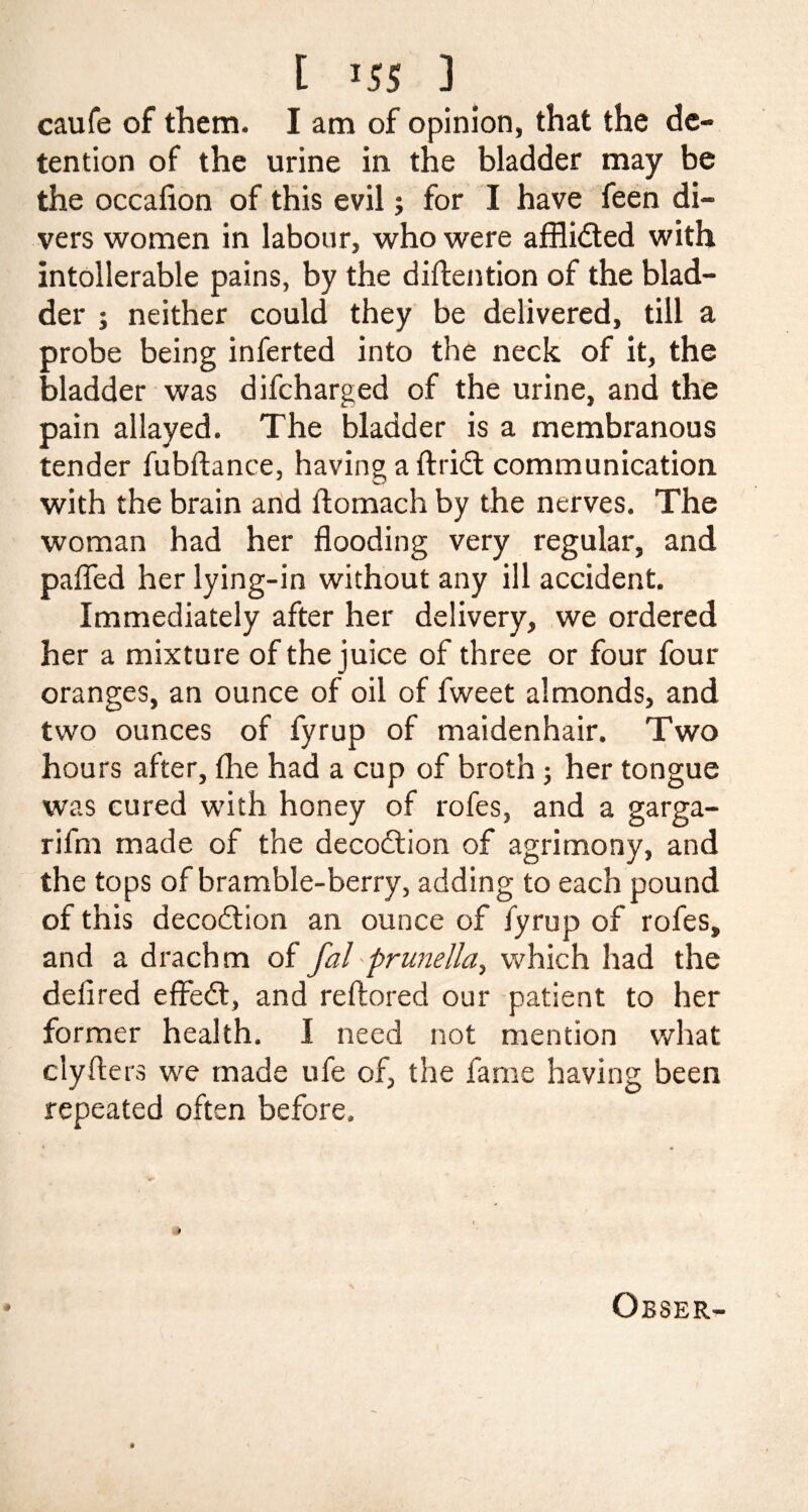 caufe of them. I am of opinion, that the de¬ tention of the urine in the bladder may be the occafion of this evil; for I have feen di¬ vers women in labour, who were afflidted with intollerable pains, by the diftention of the blad¬ der j neither could they be delivered, till a probe being inferted into the neck of it, the bladder was difcharged of the urine, and the pain allayed. The bladder is a membranous tender fubftance, having a ftridt communication with the brain and ftomach by the nerves. The woman had her flooding very regular, and pafled her lying-in without any ill accident. Immediately after her delivery, we ordered her a mixture of the juice of three or four four oranges, an ounce of oil of fweet almonds, and two ounces of fyrup of maidenhair. Two hours after, {he had a cup of broth; her tongue was cured with honey of rofes, and a garga- rifm made of the decoction of agrimony, and the tops of bramble-berry, adding to each pound of this decodtion an ounce of fyrup of rofes, and a drachm of fal prunella, which had the defired effedt, and reftored our patient to her former health. I need not mention what clyfters we made ufe of, the fame having been repeated often before.