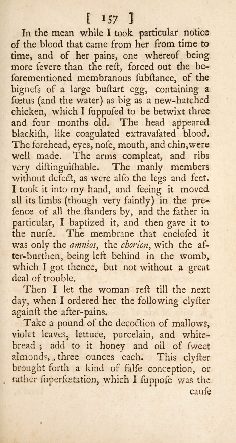 [ *57 ] In the mean while I took particular notice of the blood that came from her from time to time, and of her pains, one whereof being more fevere than the reft, forced out the be- forementioned membranous fubftance, of the bignefs of a large buftart egg, containing a foetus (and the water) as big as a new-hatched chicken, which I fuppofed to be betwixt three and four months old. The head appeared blackifh, like coagulated extravafated blood. The forehead, eyes, nofe, mouth, and chin,were well made. The arms compleat, and ribs very diftinguifhable. The manly members without defedt, as were alfo the legs and feet. 3 took it into my hand, and feeing it moved all its limbs (though very faintly) in the pre¬ fence of all the ftanders by, and the father in particular, I baptized it, and then gave it to the nurfe. The membrane that enclofed it was only the amnios, the chorion, with the af¬ ter-burthen, being left behind in the womb, which I got thence, but not without a great deal of trouble. Then I let the woman reft till the next day, when I ordered her the following clyfter againft the after-pains. Take a pound of the decodtion of mallows, violet leaves, lettuce, purcelain, and white- bread ; add to it honey and oil of fweet almonds, . three ounces each. This clyfter brought forth a kind of falfe conception, or rather fuperfoetation, which I fuppofe was the caufe