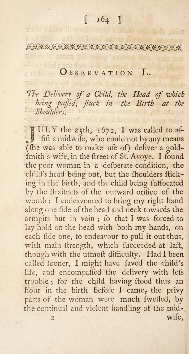 [ >164 ] ; Observation L. The Delivery of a Child, the Head of which being pafed> fuck in the Birth at the Shoulders. JULY the 25th, 1672, I was called to af- fift a midwife, who could not by any means (die was able to make ufe of) deliver a gold- fmith’s wife, in the ftreet of St. Avoye. I found the poor woman in a defperate condition, the child’s head being out, but the fhoulders flick¬ ing in the birth, and the child being fuffocated by the ftraitnefs of the outward orifice of the womb : I endeavoured to bring my right hand along one fide of the head and neck towards the armpits but in vain ; fo that I was forced to lay hold on the head with both my hands, on each fide one, to endeavour to pull it out thus, with main ftrength, which fucceeded at laft, though with the utmoft difficulty. Had I been called fooner, I might have faved the child’s life, and encompafled the delivery with lefs trouble 5 for the child having flood thus an hour in the birth before I camer the privy parts of the woman were much fwelled, by the continual and violent handling of the mid- 2 wife, 1