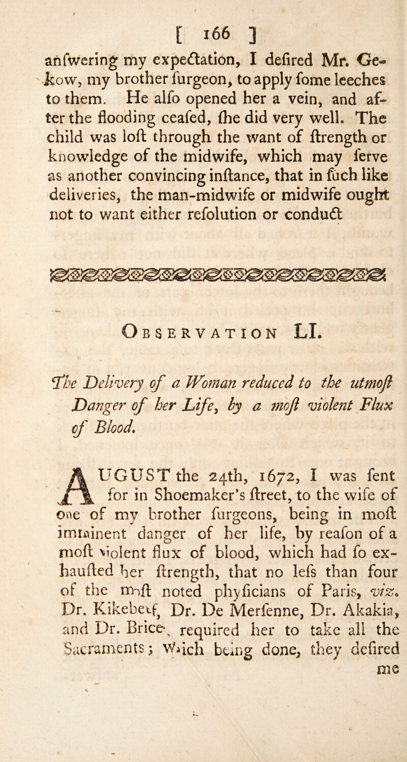 t t 166 ] anfwering my expectation, I defired Mr. Ge- jcow, my brother furgeon, to apply fome leeches to them. He alfo opened her a vein, and af¬ ter the flooding ceafed, (he did very well. The child was loft through the want of ftrength or knowledge of the midwife, which may lerve as another convincing inftance, that in fuch like deliveries, the man-midwife or midwife ought not to want either refolution or conduit Observation LI. fhe Delivery of a Woman reduced to the utmojl Danger of her Lifei by a tnojl violent Flux of Blood. UGUST the 24th, 1672, I was fent for in Shoemaker’s ftreet, to the wife of one of my brother furgeons, being in moft imminent danger of her life, by reafon of a moft violent flux of blood, which had fo ex- haufted her ftrength, that no lefs than four of the m-ift noted phyficians of Paris, viz. Dr. Kikebetf} Dr. De Merienne, Dr. Akakia, and Dr. Brice-, required her to take all the Sacraments; \Vftch being done, they defired