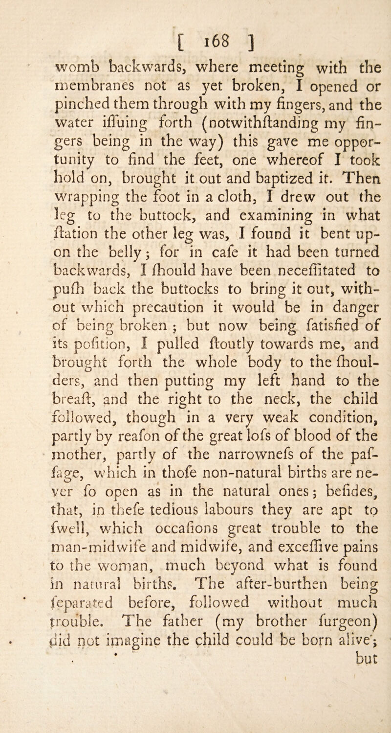 womb backwards, where meeting with the membranes not as yet broken, I opened or pinched them through with my fingers, and the water bluing forth (notwithftanding my fin¬ gers being in the way) this gave me oppor¬ tunity to find the feet, one whereof I took hold on, brought it out and baptized it. Then wrapping the foot in a cloth, I drew out the leg to the buttock, and examining in what fiation the other leg was, I found it bent up¬ on the belly; for in cafe it had been turned backwards, I fhould have been neceffitated to pufh back the buttocks to bring it out, with¬ out which precaution it would be in danger of being broken ; but now being fatisfied of its pofition, I pulied ftoutly towards me, and brought forth the whole body to the fhoul- ders, and then putting my left hand to the bread, and the right to the neck, the child followed, though in a very weak condition, partly by reafon of the great lofs of blood of the mother, partly of the narrownefs of the paf- fage, which in thofe non-natural births are ne¬ ver fo open as in the natural ones; befides, that, in thefe tedious labours they are apt to fwell, which occafions great trouble to the man-midwife and midwife, and exceffive pains to the woman, much beyond what is found in natural births. The after-burthen being fepa rated before, followed without much trouble. The father (my brother furgeon) did not imagine the child could be born alive’; ' ‘ but