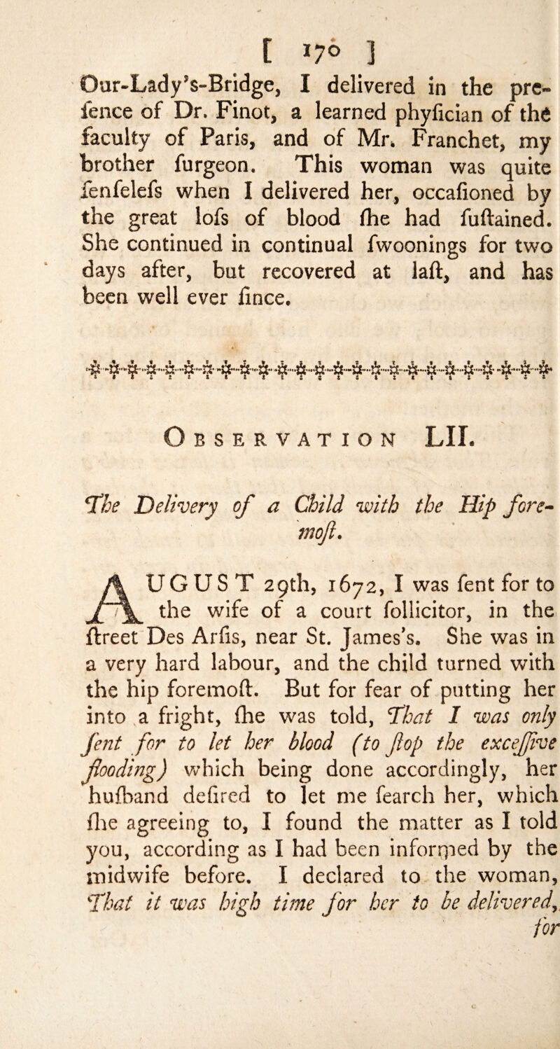 t *7° ] Our-Lady’s-Bridge, I delivered in the pre- fence of Dr. Finot, a learned phyfician of the faculty of Paris, and of Mr. Franchet, my brother furgeon. This woman was quite fenfelefs when I delivered her, occafioned by the great lofs of blood fhe had fuftained. She continued in continual fwoonings for two days after, but recovered at laft, and has been well ever fince. Observation LII. The Delivery of a Child with the Hip fore- mojl. AUGUST 29th, 1672, I was fent for to the wife of a court follicitor, in the ftreet Des Arfis, near St. James’s. She was in a very hard labour, and the child turned with the hip foremoft. But for fear of putting her into a fright, (he was told, That I was only fent for to let her blood (to fop the excefive flooding) which being done accordingly, her hufband defired to let me fearch her, which file agreeing to, I found the matter as I told you, according as I had been inforrped by the midwife before. I declared to the woman, That it was high time for her to be delivered, for