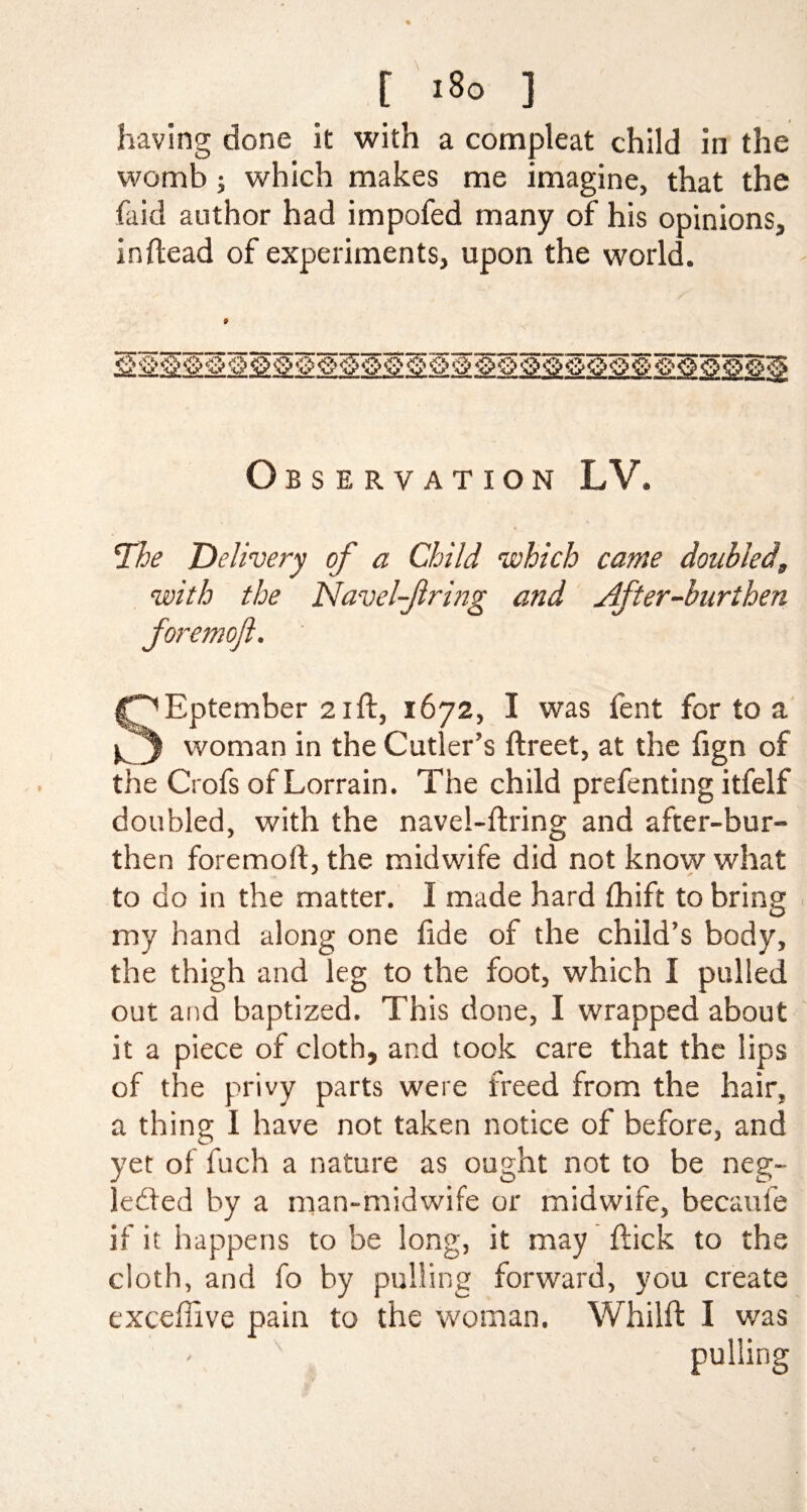 having done it with a compleat child in the womb j which makes me imagine, that the faid author had impofed many of his opinions, inftead of experiments, upon the world. Obs e rv ation LV. The Delivery of a Child which came doubled, with the Navel-Jlring and Jlfter-burthen foremojl. ' f^Eptember 21ft, 1672, I was lent for to a woman in the Cutler’s ftreet, at the fign of the Crofs of Lorrain. The child prefenting itfelf doubled, with the navel-firing and after-bur¬ then foremoft, the midwife did not know what to do in the matter. I made hard fhift to bring my hand along one fide of the child’s body, the thigh and leg to the foot, which I pulled out and baptized. This done, I wrapped about it a piece of cloth, and took care that the lips of the privy parts were freed from the hair, a thing I have not taken notice of before, and yet of fuch a nature as ought not to be neg¬ lected by a man-midwife or midwife, becaufe if it happens to be long, it may flick to the cloth, and fo by pulling forward, you create exceffive pain to the woman. Whilft I was pulling