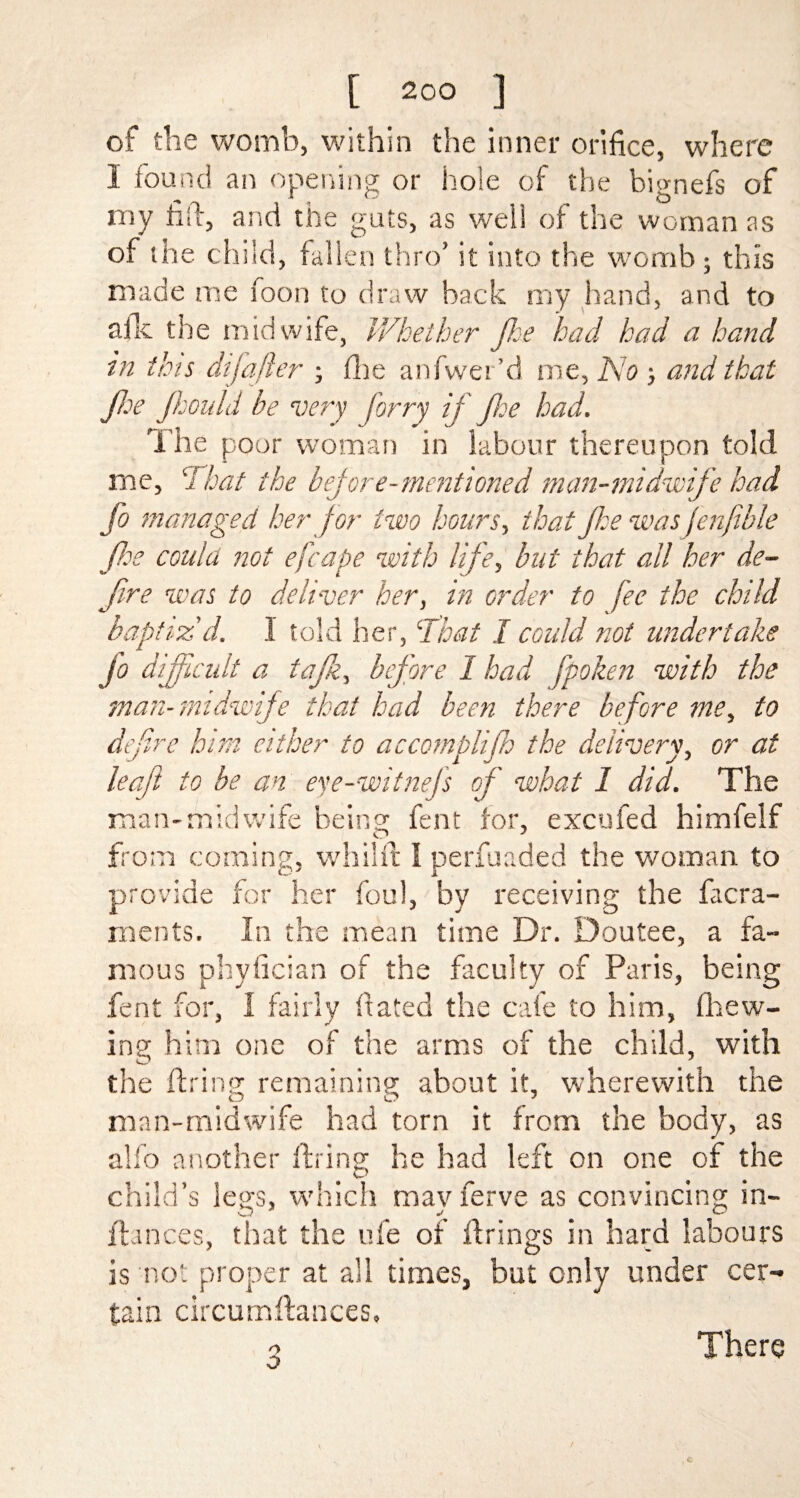 of the womb, within the inner orifice, where I found an opening or hole of the bignefs of my fail, and the guts, as well of the woman as of the child, fallen thro’ it into the womb ; this made me foon to draw hack my hand, and to afk the midwife, Whether fie had had a hand in this dijafter ; (lie anfwer’d me, No and that fie Jhould be very forry if fie had. The poor woman in labour thereupon told me, 7 hat the before-mentioned man-midwife had fo managed her for two hours, that floe was fenfible fee could not efcape with life., but that all her de¬ fire was to deliver her, in order to fee the child baptiz'd. I told her, ‘That I could not undertake Jo difficult a tajk, before 1 had fpoken with the man-midwife that had been there before me, to defire him cither to accomplijh the delivery, or at leaf to be an exe-witnejs of what 1 did. The man-midwife being fent for, excufed himfelf from coming, whilft I perfuaded the woman to provide for her foul, by receiving the facra- ments. In the mean time Dr. Doutee, a fa¬ mous phyfician of the faculty of Paris, being fent for, 1 fairly dated the cafe to him, (hew¬ ing him one of the arms of the child, with the firing remaining about it, wherewith the man-midwife had torn it from the body, as alfo another firing he had left on one of the child’s legs, which mayferve as convincing in- ftances, that the ufe of firings in hard labours is not proper at all times, but only under cer¬ tain circumftances. o There