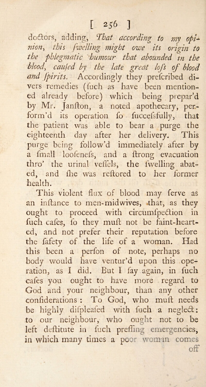 dodtors, adding, 'That according to my opi¬ nion, this dwelling might owe its origin to the phlegmatic 'humour that abounded in the blood, caujed by the late great loj's of blood and [pints. Accordingly they prefcribed di¬ vers remedies (inch as have been mention¬ ed already before) which being prepar’d by Mr. Janfton, a noted apothecary, per¬ form’d its operation fo fuccefsfully, that the patient was able to bear a purge the eighteenth day after her delivery. This purge being follow’d immediately after by a fmall loofenefs, and a ftronv evacuation thro’ the urinal veffels, the iwelling abat¬ ed, and llte was reftored to her former health. This violent flux of blood may ferve as an inflance to men-mid wives, .that, as they ought to proceed with circumfpedion in fuch cafes, fo they mu ft not be faint-heart¬ ed, and not prefer their reputation before the fafety of the life of a woman. Had this been a perfon of note, perhaps no body would have ventur’d upon this .ope¬ ration, as I did. But 1 fay again, in fuch cafes you ought to have more regard to God and your neighbour, than any other conliderations : To God, who mult needs be highly difpleafed with fuch to our neighbour, who ought left deftitute in fuch preffing emergencies, in which many times a poor woman comes off a neglect: not to be