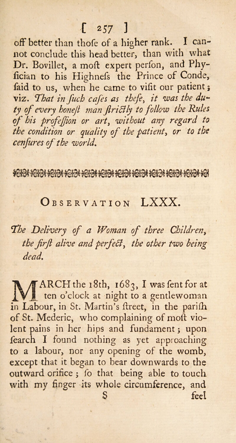 off better than thofe of a higher rank. I can¬ not conclude this head better, than with what Dr. Bovillet, a moil: expert perfon, and Phy- lician to his Highnefs the Prince of Conde, faid to us, when he came to vifit our patient j viz. 'That in fuch cafes as thefey it was the du¬ ty of every honefi man fir icily to follow the Rules of his profefjion or art, without any regard to the condition or quality of the patient, or to the cenfures of the world. o BSERVATION LXXX. ‘The Delivery of a Woman of three Children, the firfi alive and perfect y the other two being dead. MARCH the 18th, 1683, I was fent for at ten o’clock at night to a gentlewoman in Labour, in St. Martin’s ftreet, in the pariih of St. Mederic, who complaining of moft vio¬ lent pains in her hips and fundament; upon fearch I found nothing as yet approaching to a labour, nor any opening of the womb, except that it began to bear downwards to the outward orifice ; fo that being able to touch with my finger its whole circumference, and S fee!
