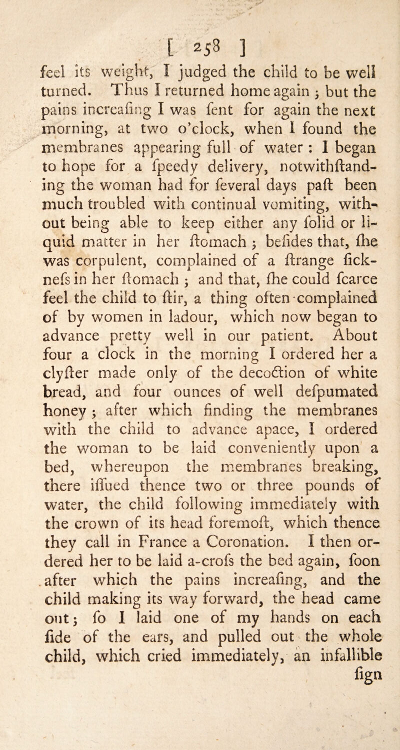feel its weight, I judged the child to be well turned. Thus I returned home again ; but the pains increafing I was fent for again the next morning, at two o’clock, when 1 found the membranes appearing full of water : I began, to hope for a fpeedy delivery, notwithftand- ing the woman had for feveral days pa ft been much troubled with continual vomiting, with¬ out being able to keep either any folid or li¬ quid matter in her ftomach ; befides that, fhe was corpulent, complained of a ftrange fick- nefs in her ftomach ; and that, fhe could fcarce feel the child to ftir, a thing often complained of by women in ladour, which now began to advance pretty well in our patient. About four a clock in the morning I ordered her a clyfter made only of the decodlion of white bread, and four ounces of well defpumated honey ; after which finding the membranes with the child to advance apace, 1 ordered the woman to be laid conveniently upon a bed, whereupon the membranes breaking, there iftued thence two or three pounds of water, the child following immediately with the crown of its head foremoft, which thence they call in France a Coronation. I then or¬ dered her to be laid a-crofs the bed again, foon after which the pains increafing, and the child making its way forward, the head came out; fo 1 laid one of my hands on each fide of the ears, and pulled out the whole child, which cried immediately, an infallible fign