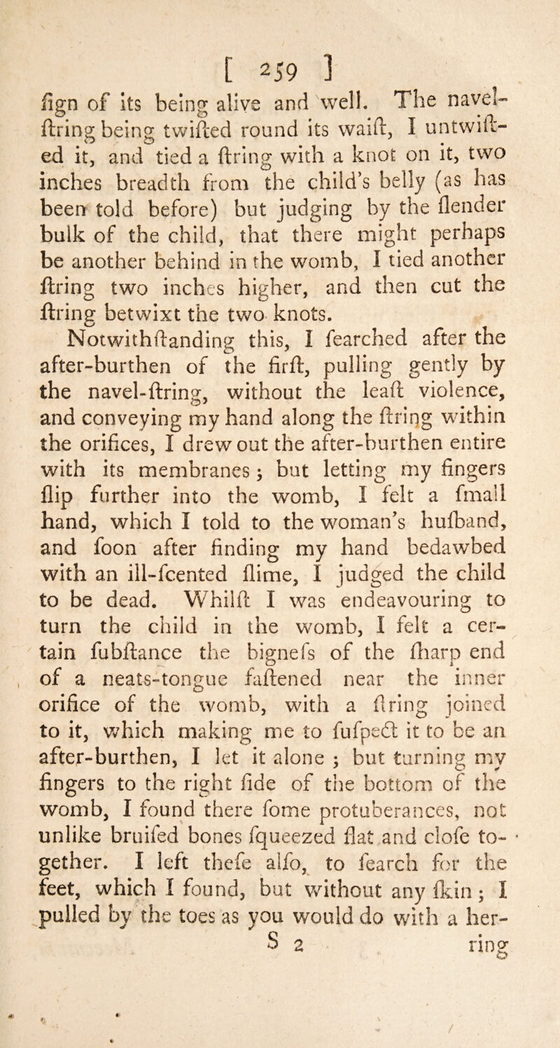 Sign of its being; alive and well. The navel- hiring being twilled round its waift, I untwiic- ed it, and tied a hiring with a knot on it, two inches breadth from the child’s belly (as has been told before) but judging by the fender bulk of the child, that there might perhaps be another behind in the womb, I tied another hiring two inches higher, and then cut the hiring betwixt the two knots. Notwithstanding this, I fearched after the after-burthen of the firh, pulling gently by the navel-hiring, without the lead violence, and conveying my hand along the hiring within the orifices, I drew out the after-burthen entire with its membranes; but letting my fingers flip further into the womb, I felt a final 1 hand, which I told to the woman’s hufband, and foon after finding my hand bedawbed with an ill-fcented (lime, I judged the child to be dead. Whilh I was endeavouring to turn the child in the womb, I felt a cer- tain fubhance the bignefs of the Sharp end of a neats-tongue faftened near the inner orifice of the womb, with a firing joined to it, which making me to fufpedt it to be an after-burthen, I let it alone ; but turning my fingers to the right fide of the bottom of the womb, I found there fome protuberances, not unlike bruifed bones fqueezed flat and dole to- ■ gether. I left thefe alfo, to fearch for the feet, which I found, but without any fkin; I pulled by the toes as you would do with a her- S 2 ring