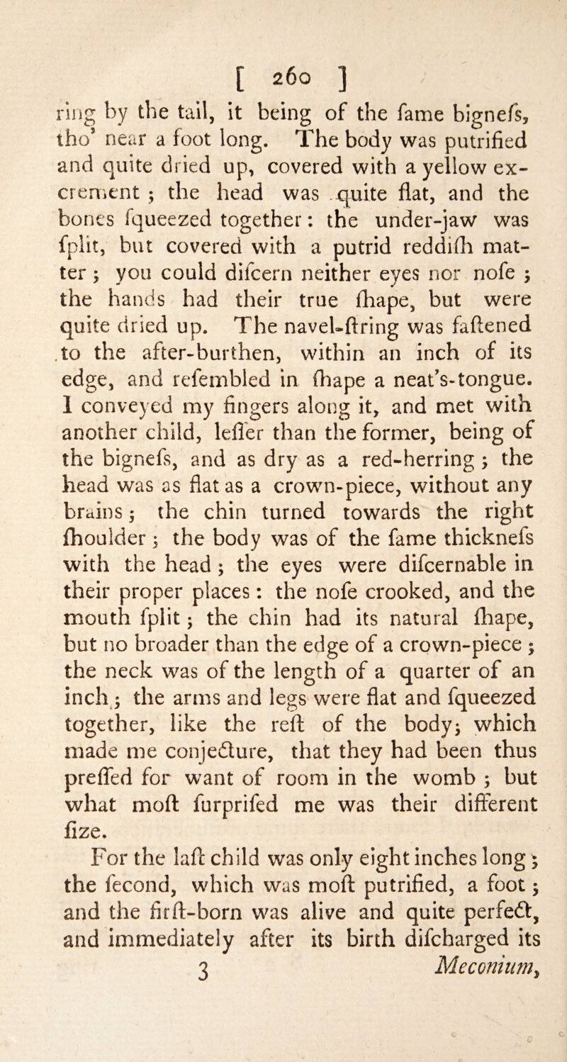 ring by the tail, it being of the fame bignefs, tho’ near a foot long. The body was putrified and quite dried up, covered with a yellow ex¬ crement ; the head was quite flat, and the bones Iqueezed together: the under-jaw was fplit, but covered with a putrid reddrfh mat¬ ter ; you could difcern neither eyes nor nofe ; the hands had their true fhape, but were quite dried up. The navel-firing was faflened to the after-burthen, within an inch of its edge, and rel'embled in fhape a neat’s-tongue. 1 conveyed my fingers along it, and met with another child, lefier than the former, being of the bignefs, and as dry as a red-herring ; the head was as fiat as a crown-piece, without any brains ; the chin turned towards the right fhoulder ; the body was of the fame thicknefs with the head; the eyes were difcernable in their proper places: the nofe crooked, and the mouth fplit; the chin had its natural fhape, but no broader than the edge of a crown-piece ; the neck was of the length of a quarter of an inch; the arms and legs were flat and fqueezed together, like the reft of the body; which made me conje&ure, that they had been thus prefifed for want of room in the womb ; but what mofl furprifed me was their different flze. For the lafl child was only eight inches long j the fecond, which was mofl putrified, a foot; and the fir ft-born was alive and quite perfedfc, and immediately after its birth difcharged its 3 Meconium,