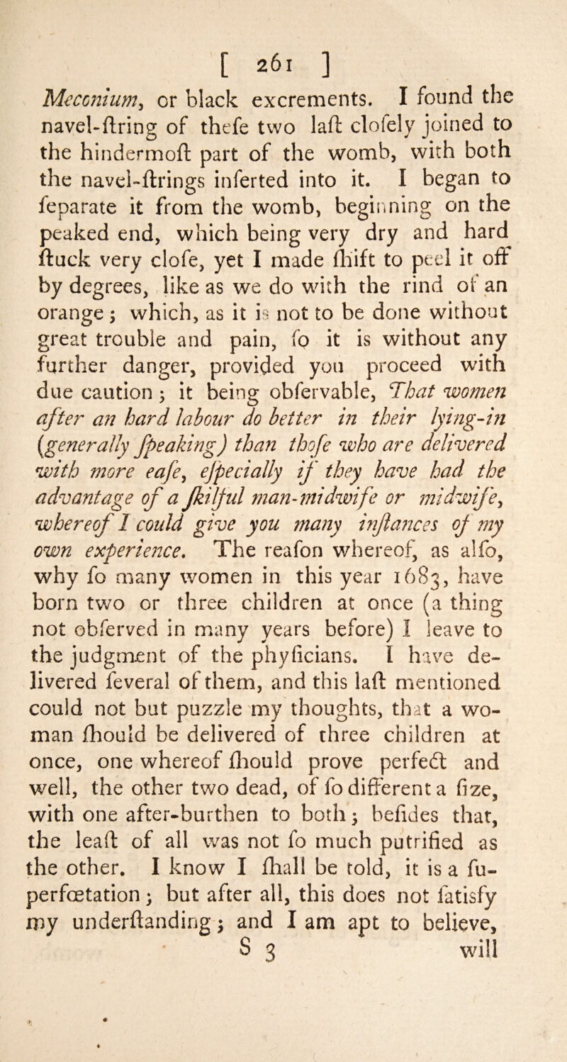 Meconium, or black excrements. I found the navel-firing of thefe two lafl clolely joined to the hindermoft part of the womb, with both the navel-firings inferted into it. I began to leparate it from the womb, beginning on the peaked end, which being very dry and hard fluck very clofe, yet I made fhift to peel it ofl by degrees, like as we do with the rind of an orange ; which, as it is not to be done without great trouble and pain, fo it is without any further danger, provided you proceed with due caution; it being obfervable, That women after an hard labour do better in their lying-in (generally Jpeaking) than thofe who are delivered with more eafe, ejpecially if they have had the advantage of a jkilful man-midwife or midwife, whereof 1 could give you many inftances of my own experience. The reafon whereof, as alio, why fo many women in this year 1683, have born two or three children at once (a thing not obferved in many years before) 1 leave to the judgment of the phyficians. 1 have de¬ livered feveral of them, and this lafl mentioned could not but puzzle my thoughts, that a wo¬ man fhould be delivered of three children at once, one whereof fhould prove perfect and well, the other two dead, of fo different a fize, with one after-burthen to both -} befides that, the leall of all was not fo much putrified as the other. I know I fhall be told, it is a fu- perfoetation) but after all, this does not fatisfy my underflanding -} and I am apt to believe, S 3 will