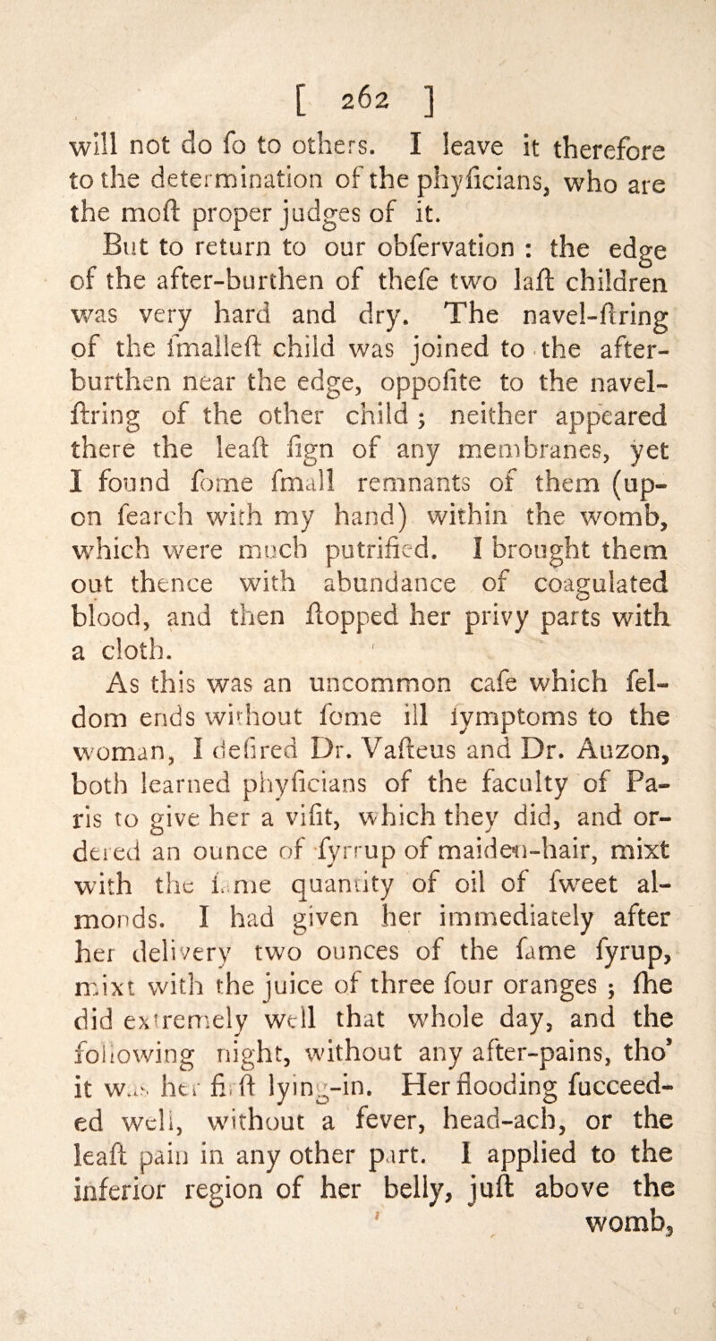 will not do fa to others. I leave it therefore to the determination of the phyficians, who are the mod proper judges of it. But to return to our obfervation : the edge of the after-burthen of thefe two lad children was very hard and dry. The navel-firing of the final left child was joined to the after¬ burthen near the edge, oppofite to the navel- ftring of the other child ; neither appeared there the leaft ftgn of any membranes, yet I found fome fmall remnants of them (up¬ on fearch with my hand) within the womb, which were much putrifkd. I brought them out thence with abundance of coagulated blood, and then flopped her privy parts with a cloth. As this was an uncommon cafe which fel- dom ends without fome ill iymptoms to the woman, I defired Dr. Vafteus and Dr. Auzon, both learned phyficians of the faculty of Pa¬ ris to give her a vilit, which they did, and or¬ dered an ounce of fyrrup of maiden-hair, mixt with the f me quantity of oil of fweet al¬ monds. I had given her immediately after her delivery two ounces of the fame fyrup, mixt with the juice of three four oranges ; fhe did extremely well that whole day, and the following night, without any after-pains, tho’ it w..n her fir ft lying-in. Her flooding fucceed- ed weli, without a fever, head-acb, or the leaft pain in any other part. I applied to the inferior region of her belly, juft above the womb,