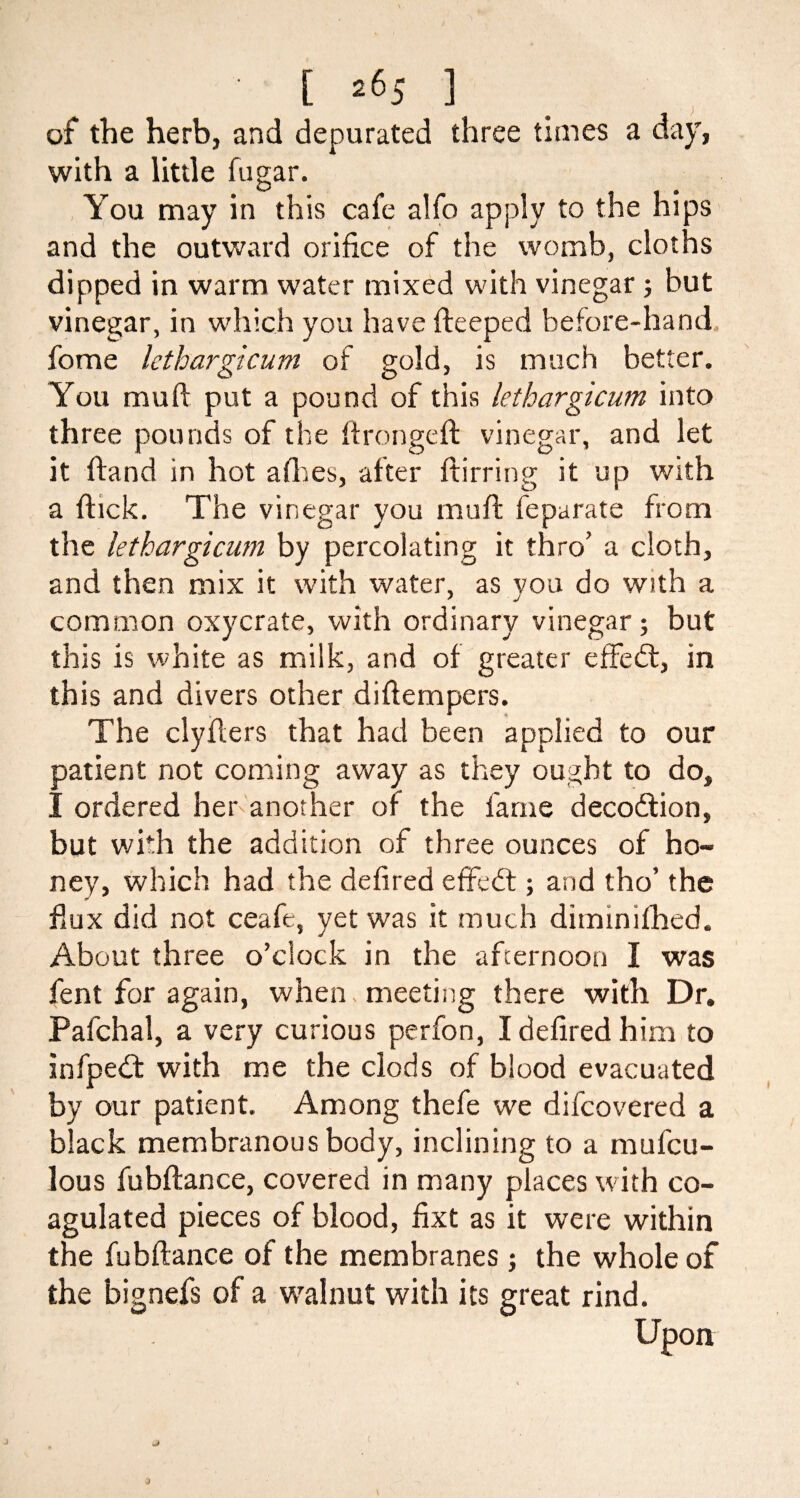 of the herb, and depurated three times a day, with a little fugar. You may in this cafe alfo apply to the hips and the outward orifice of the womb, cloths dipped in warm water mixed with vinegar ; but vinegar, in which you have fteeped before-hand fome lethargicum of gold, is much better. You mu ft put a pound of this lethargicum into three pounds of the ftrongeft vinegar, and let it ftand in hot allies, after ftirring it up with a ftick. The vinegar you muft feparate from the lethargicum by percolating it thro’ a cloth, and then mix it with water, as you do with a common oxycrate, with ordinary vinegar; but this is white as milk, and of greater effedt, in this and divers other diftempers. The clyflers that had been applied to our patient not coming away as they ought to do, I ordered her another of the fame decodtion, but with the addition of three ounces of ho¬ ney, which had the defired effedt; and tho’ the fiux did not ceafe, yet was it much diminifhed. About three o’clock in the afternoon I was fent for again, when, meeting there with Dr. Pafchal, a very curious perfon, I defired him to infpedf with me the clods of blood evacuated by our patient. Among thefe we difcovered a black membranous body, inclining to a mufcu- lous fubftance, covered in many places with co¬ agulated pieces of blood, fixt as it were within the fubftance of the membranes; the whole of the bignefs of a walnut with its great rind. Upon J