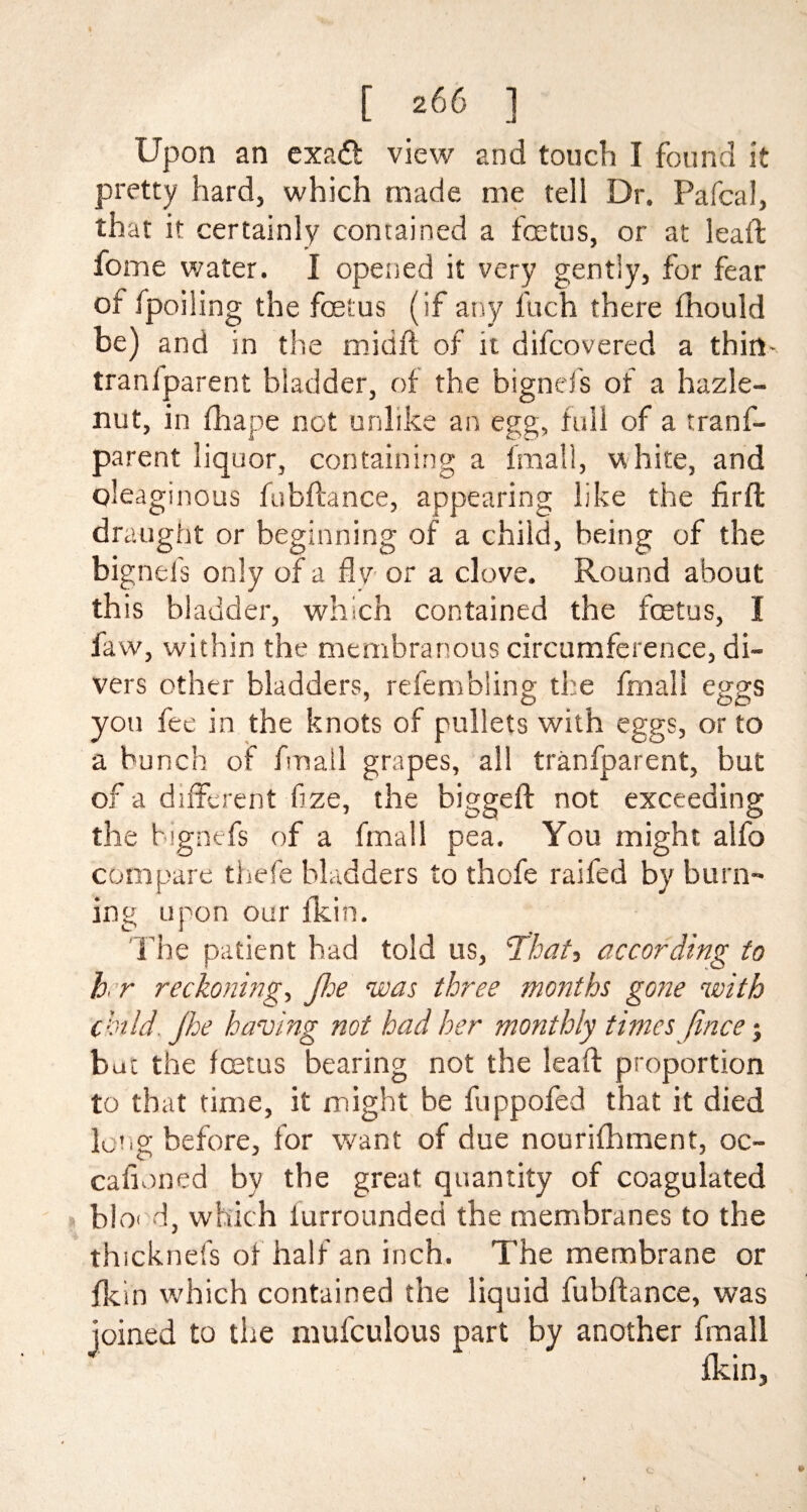 [ 260 ] Upon an exaft view and touch I found it pretty hard, which made me tell Dr. Pafcal, that it certainly contained a foetus, or at leaft fome water. I opened it very gently, for fear of fpoiiing the foetus (if any fuch there fhould be) and in the midfl of it difcovered a thin- traniparent bladder, of the bignefs of a hazle- nut, in fhape not unlike an egg, full of a tranf- parent liquor, containing a fmall, white, and oleaginous fubftance, appearing like the firffc draught or beginning of a child, being of the bignefs only of a fly or a clove. Round about this bladder, which contained the foetus, I faw, within the membranous circumference, di¬ vers other bladders, refembling the fmall eggs you fee in the knots of pullets with eggs, or to a bunch of fmall grapes, all tranfparent, but of a different fize, the biggefl not exceeding the bignefs of a fmall pea. You might aifo compare thefe bladders to thofe raifed by burn¬ ing upon our fkin. The patient had told us, That, according to h r reckoning, Jl:e was three months gone with child. Jhe having not had her monthly times finee; but the foetus bearing not the lead: proportion to that time, it might be fuppofed that it died long before, for want of due nourifhment, oc- cafioned by the great quantity of coagulated blo< d, which lurrounded the membranes to the thicknefs of half an inch. The membrane or fkin which contained the liquid fubftance, was joined to the mufculous part by another fmall