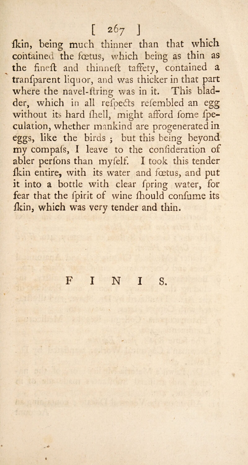 fkin, being much thinner than that which contained the fetus, which being as thin as the finefl and thinned taffefy, contained a tranfparent liquor, and was thicker in that part where the navel-firing was in it. This blad¬ der, which in all refpedts refembled an egg without its hard fhell, might afford fome fpe- culation, whether mankind are progenerated in eggs, like the birds ; but this being beyond my compals, I leave to the confederation of abler perfons than myfelf. I took this tender fkin entire, with its water and fetus, and put it into a bottle with clear fpring water, for fear that the fpirit of wine fhould confume its fkin, which was very tender and thin. «