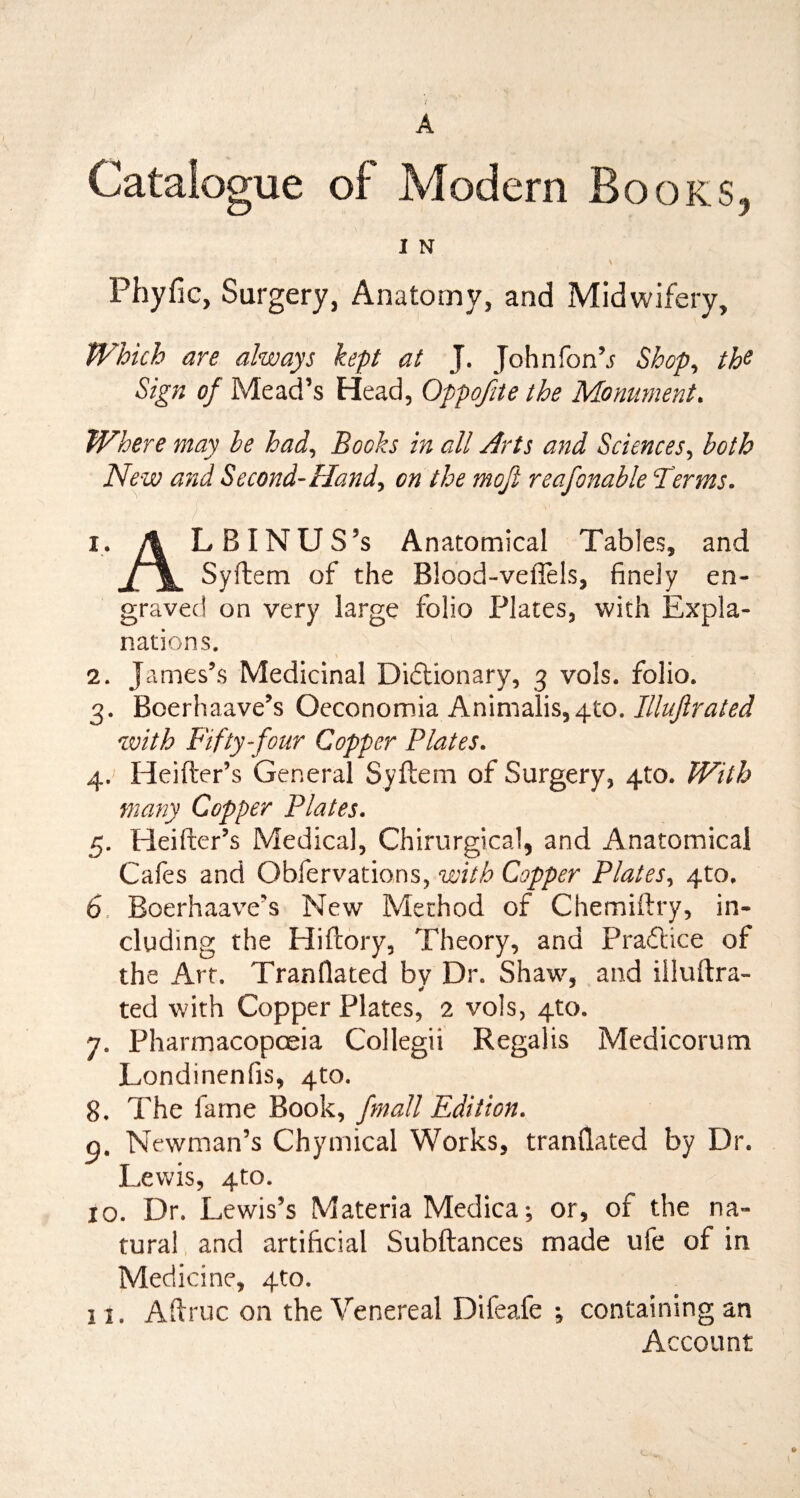 A Catalogue of Modem Books, I N Phyfic, Surgery, Anatomy, and Midwifery, Which are always kept at J. Johnfon’j Shop, the Sign of Mead’s Head, Oppofite the Monument. Where may he had, Books in all Arts and Sciences, both New and Second-Hand, on the moft reafonable Terms. 1. A LBINUS’s Anatomical Tables, and j[f\m Syftem of the Blood-veflels, finely en¬ graved on very large folio Plates, with Expla¬ nations. 2. James’s Medicinal Dictionary, 3 vols. folio. 3. Boerhaave’s Oeconomia Animalis,4to. Illujlrated with Fifty-four Copper Plates. 4. Heifter’s General Syftem of Surgery, 4to. With many Copper Plates. 5. Heifter’s Medical, Chirurgical, and Anatomical Cafes and Obfervations, with Copper Plates, 4to. 6. Boerhaave’s New Method of Chemiftry, in¬ cluding the Hiftory, Theory, and Practice of the Art. Tranflated bv Dr. Shaw, and illuftra- ted with Copper Plates, 2 vols, 4to. 7. Pharmacopoeia Collegii Regalis Medicorum Londinenfis, 4to. 8. The fame Book, /mail Edition. p. Newman’s Chymical Works, tranflated by Dr. Lewis, 4to. 10. Dr. Lewis’s Materia Medica; or, of the na¬ tural and artificial Subftances made ufe of in Medicine, 4to. 11. Aflruc on the Venereal Difeafe ; containing an Account
