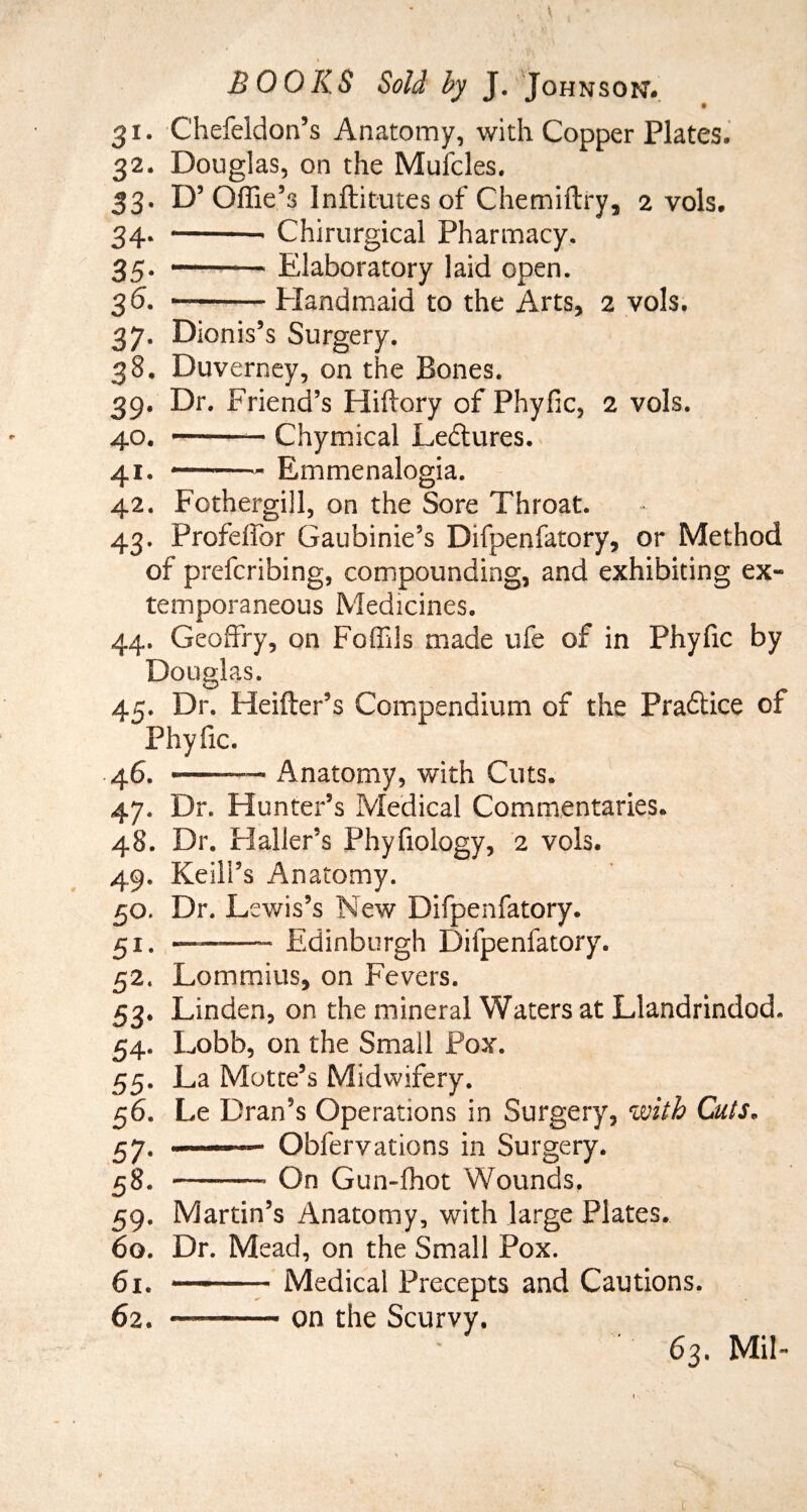 31. Chefeldon’s Anatomy, with Copper Plates. 32. Douglas, on the Mufcles. 33. D’Offie’s Inftitutes of Chemiftry, 2 vols. 34. -- Chirurgical Pharmacy. 35. -Elaboratory laid open. 3 6. --Elandmaid to the Arts, 2 vols. 37. Dionis’s Surgery. 38. Duverney, on the Bones. 39. Dr. Friend’s Hiftory of Phyfic, 2 vols. 40. -— Chymical Lectures. 41. Emmenalogia. 42. Fothergiil, on the Sore Throat. 43. ProfelTor Gaubinie’s Difpenfatory, or Method of prefcribing, compounding, and exhibiting ex¬ temporaneous Medicines. 44. Geoffry, on Foffils made ufe of in Phyfic by Douglas. A.c. Dr. Heifter’s Compendium of the Pradtice of Phyfic. 46. -- Anatomy, with Cuts. 47. Dr. Hunter’s Medical Commentaries. 48. Dr. Haller’s Phyfiology, 2 vols. 49. Keili’s Anatomy. 50. Dr. Lewis’s New Difpenfatory. £i.-—- Edinburgh Difpenfatory. 52. Lommius, on Fevers. 53. Linden, on the mineral Waters at Llandrindod. 54. Lobb, on the Small Pox. 55. La Motte’s Midwifery. 56. Le Dran’s Operations in Surgery, with Cuts. 57. .—— Obfervations in Surgery. 58. -- On Gun-fhot Wounds. 59. Martin’s Anatomy, with large Plates. 60. Dr. Mead, on the Small Pox. 61. -Medical Precepts and Cautions. 62. ..- ■ on the Scurvy. 63. Mil- V l