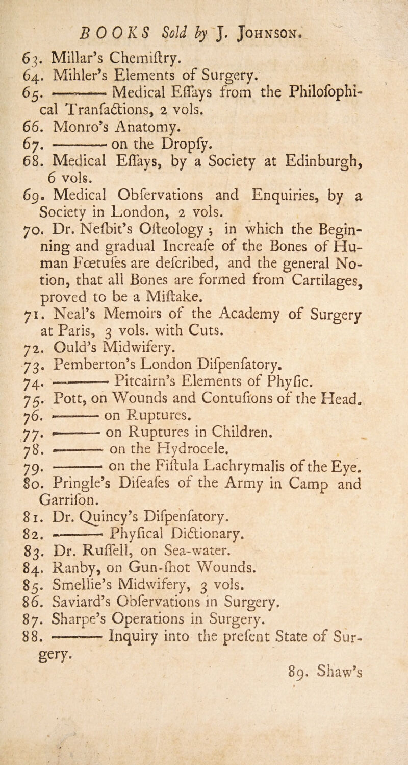 6p Millar’s Chemiftry. 64. Mihler’s Elements of Surgery. 65. --— Medical Eflays from the Philofophi- cal Tranfadtions, 2 vols. 66. Monro’s Anatomy. 67. —-- on the Dropfy. 68. Medical Efiays, by a Society at Edinburgh, 6 vols. 69. Medical Obfervations and Enquiries, by a Society in London, 2 vols. 70. Dr. Nefbit’s Ofteology j in which the Begin¬ ning and gradual Increafe of the Bones of Hu¬ man Fcetuies are defcribed, and the general No¬ tion, that all Bones are formed from Cartilages, proved to be a Miftake. 71. Neal’s Memoirs of the Academy of Surgery at Paris, 3 vols. with Cuts. 72. Ould’s Midwifery. Pemberton’s London Difpenfatory. Pitcairn’s Elements of Phyfic. 73- 74- 75- 76. 77- 78. 79 Pott, on Wounds and Contufions of the Head, —--on Ruptures. <——- on Ruptures in Children. --on the Hydrocele. on the Fiftula Lachrymalis of the Eye, 80. Pringle’s Difeafes of the Army in Camp and Garrifon. 81. Dr. Quincy’s Difpenfatory. 82. —-Phyfical Dictionary. 83. Dr. Ruflell, on Sea-water. 84. Ran by, on Gun-fbot Wounds. 85. Smellie’s Midwifery, 3 vols. 86. Saviard’s Obfervations in Surgery. 87. Sharpe’s Operations in Surgery. 88. ——— Inquiry into the prefent State of Sur¬ gery. 89. Shaw’s