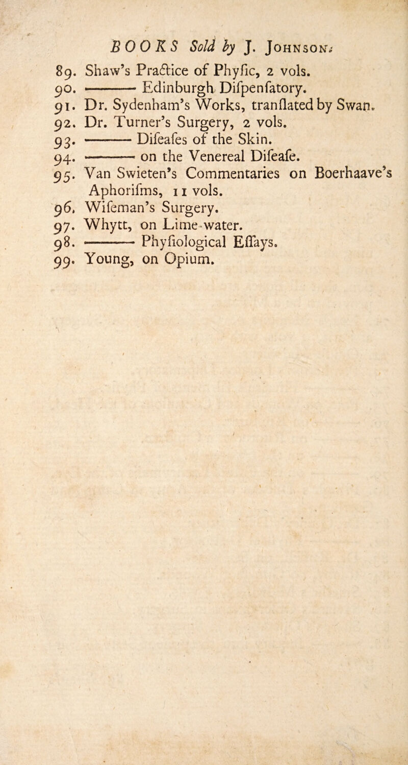89. Shaw’s P raft ice of Phyfic, 2 vols. 90. -Edinburgh Difpenfatory. 91. Dr. Sydenham’s Works, tranflatedby Swan. 92. Dr. Turner’s Surgery, 2 vols. 93- —-Difeafes of the Skin. 94. --on the Venereal Difeafe. 95. Van Swieten’s Commentaries on Boerhaave’ Aphorifms, 11 vols. 96. Wifeman’s Surgery. 97. Whytt, on Lime-water. 98. -— Phyfiological Eflays. 99. Young, on Opium.