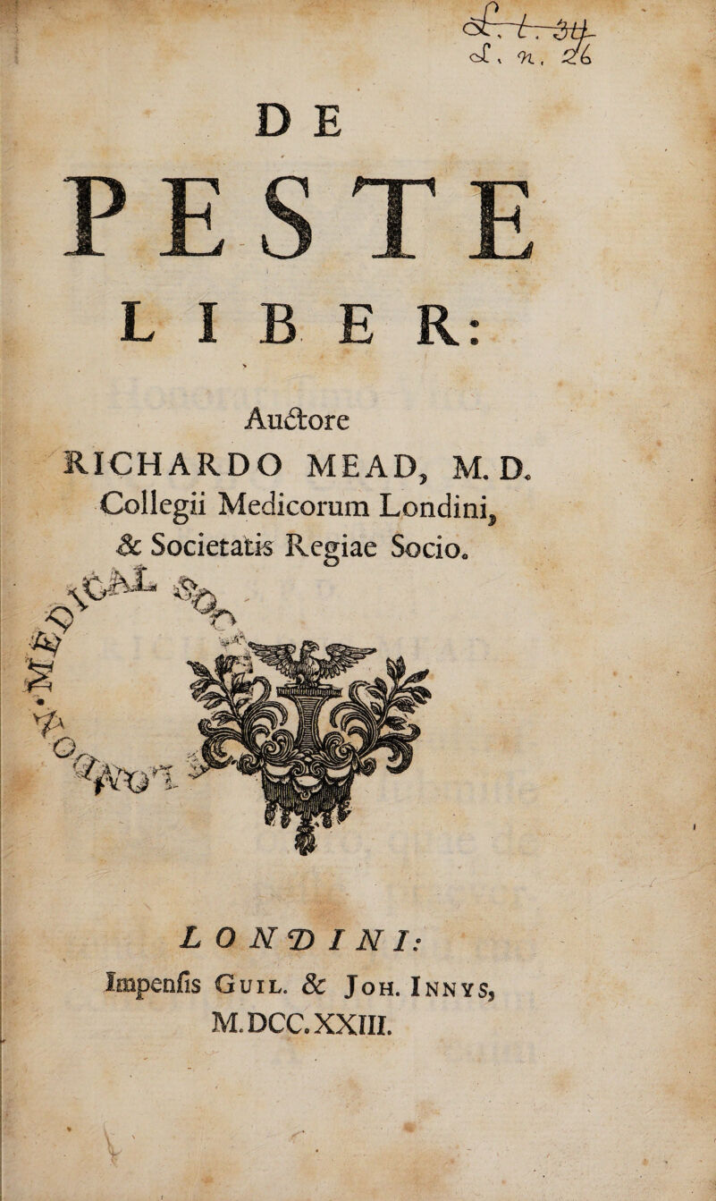 * 9l, PESTE i LIBER: > Auctore IUCHARDO MEAD, M. D« Collegii Medicorum Londini, LONGINI: Impenfis Guil. & Joh. Innys, M.DCC. XXIII.