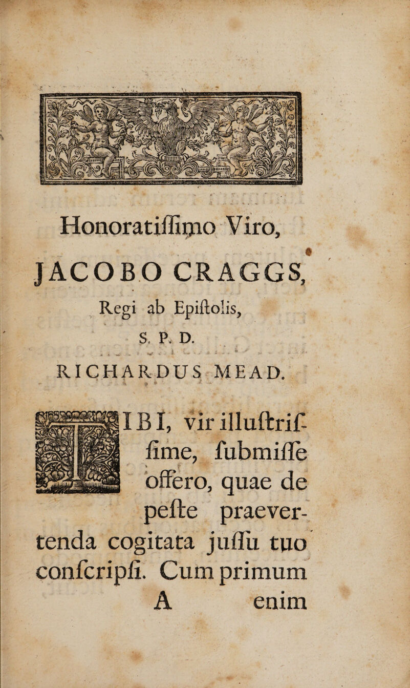 Honoratiffiijio Viro, JACOBO CRAGGS, Regi ab Epiftolis, S. P. D. , , ^ . t. * V i ■ w J/ * i ' „ , . RICHARDUS MEAD. * * - IBI, virilluftrif- fime, fubmifle offero, quae de pefte praever¬ tenda cogitata juflii tuo confcripfi. Cum primum A enim