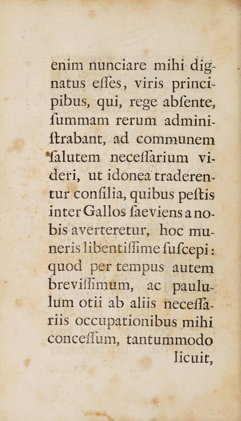 i> r f * f enim riunciare mihi dig¬ natus eiies, viris princi¬ pibus, qui, rege abfente, fummam rerum admini- ftrabant, ad communem falutem neceflarium vi¬ de r i, ut idonea traderen¬ tur confilia, quibus peffcis inter Gallos faeViens a no¬ bis averteretur, hoc mu¬ neris libentiffime fufcepi: quod per tempus autem breviffimum, ac paulu¬ lum otii ab aliis necefla- riis occupationibus mihi Conceiliim, tantummodo licuit,