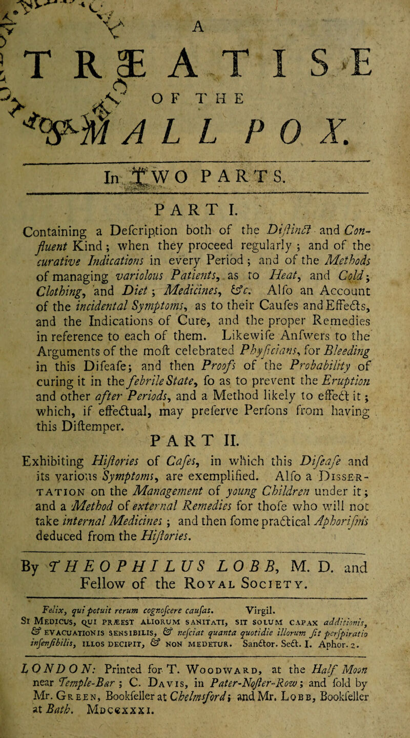 IT II AT I S.E -V XC OF THE ALL POX. In TWO PARTS. / ' ■ - • ' -_ PARTI. ' Containing a Defer iption both of the Dijlindi mdi Con¬ fluent Kind; when they proceed regularly ; and of the curative Indications in every Period ; and of the Methods of managing variolous Patients, as to Heat, and Cold; Clothing, and Diet; Medicines, &c. Alfo an Account of the incidental Symptoms, as to their Caufes and Effects, and the Indications of Cure, and the proper Remedies in reference to each of them. Likewife Anfwers to the Arguments of the molt celebrated P hyp clans, for Bleeding in this Difeafe; and then Proofs of the Probability of curing it in the febrile State, fo as to prevent the Eruption and other after Periods, and a Method likely to effedt it; which, if effe&ual, may prelerve Perfons from having this Diftemper. PART II. Exhibiting Hiflories of Cafes, in which this Difeafe and its various Symptoms, are exemplified. Alfo a Disser¬ tation on the Management of young Children under it; and a Method of external Remedies for thofe who will not take internal Medicines; and then fome practical Aphorifms deduced from the Hijlories. By THEOPHI LUS L 0 B B, M. D. mid Fellow of the Royal Society. Felix} qui potuit rerum cognejeere caufas. Virgil. Si Medicus, qyi priest aliorum sanitati, sit solum capax additions, & EVACUATIONIS SENSIBILIS, & r.ejciat quanta quotidie illorum Jit perfpiratio inJenJibilis, illos decipit, & non medetur. Sandtor. Sedt. I. Aphor. 2. LONDON: Printed for T. Woodward, at the Half Moon near Bemple-Bar ; C. Davis, in Pater-Nojler-Row; and fold by Mr. Green, Bookfeller at Chelmsford \ and Mr. Lqbb, Bookfelier at Bath, Mdccxxxj.