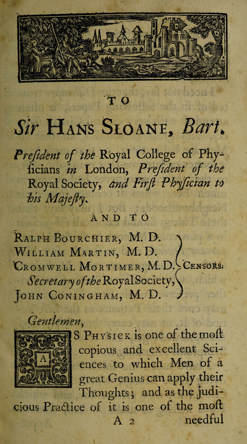 P reft dent of the Royal College of Phy- ficians in London, Prejuknt of the Royal Society, and Firfl Phyfician to his Majefij * And to ? Ralph Bourchier, M. D. William Martin, M. D. Cr omwell Mortimer, M.DACensus Secretary of the Royal Society,V John Cgningham, M. D. / x- ♦ Gentlemen, S Physic k is one of the moll copious and excellent Sci¬ ences to which Men of a great Genius can apply their Thoughts; and as the judi¬ cious Practice of it is one of the rnoffc A 2 needful