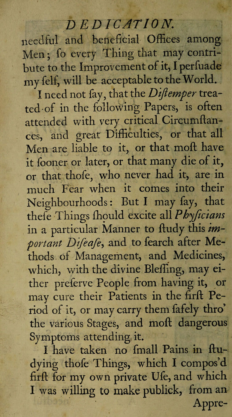 needful and beneficial Offices among Men; fo every Thing that may contri¬ bute to the Improvement of it, I perfuade myfelf, will be acceptable to the World. I need not fay, that the Difiemper trea¬ ted of in the following Papers, is often attended with very critical Circumftan- ces, and great Difficulties, or that all Men are liable to it, or that moft have it fooner or later, or that many die of it, or that thofe, who never had it, are in much Fear when it comes into their Neighbourhoods: But I may fay, that thefe Things ffiould excite all Phyjicians in a particular Manner to ftudy this im¬ portant Difeafe, and to fearch after Me¬ thods of Management, and Medicines, which, with the divine Bleffing, may ei¬ ther preferve People from having it, or may cure their Patients in the firft Pe¬ riod of it, or may carry them fafely thro’ the various Stages, and moft dangerous Symptoms attending it. I have taken no fm all Pains in ftu- dying thofe Things, which I compos’d firft for my own private Ufe, and w hich I was willing to make publick, from an Appre-