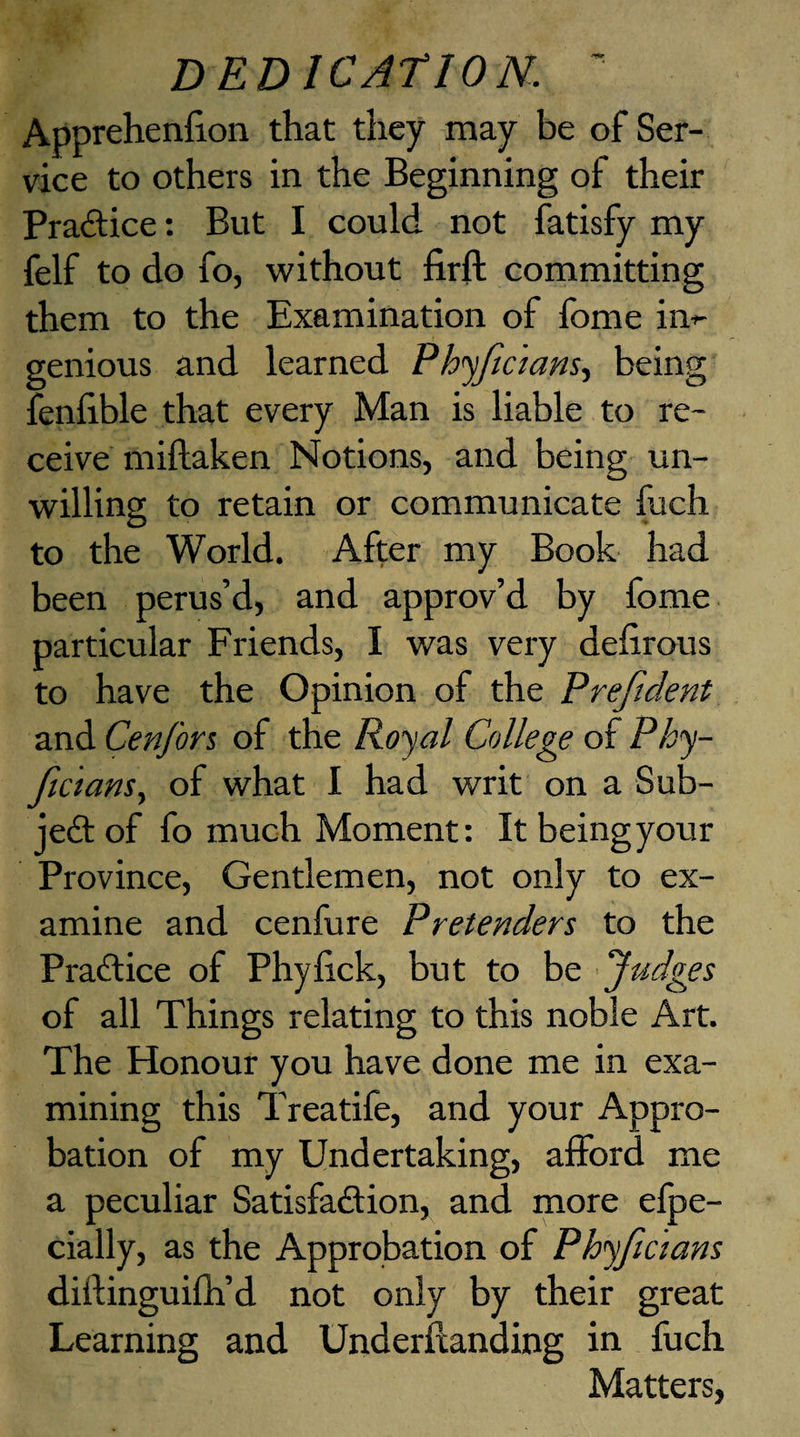 Apprehenfion that they may be of Ser¬ vice to others in the Beginning of their Practice: But I could not fatisfy my felf to do fo, without firft committing them to the Examination of fome in¬ genious and learned Phyjicians, being fenlible that every Man is liable to re¬ ceive miftaken Notions, and being un¬ willing to retain or communicate fuch to the World. After my Book had been perus’d, and approv’d by fome particular Friends, I was very defirous to have the Opinion of the Prefident and Cenfors of the Royal College of Phy¬ sicians, of what I had writ on a Sub¬ ject of fo much Moment: It beingyour Province, Gentlemen, not only to ex¬ amine and cenfure Pretenders to the Practice of Phylick, but to be Judges of all Things relating to this noble Art. The Honour you have done me in exa¬ mining this Treatife, and your Appro¬ bation of my Undertaking, afford me a peculiar Satisfaction, and more efpc- cially, as the Approbation of Phyficsans diilinguifh’d not only by their great Learning and Underflanding in fuch Matters,