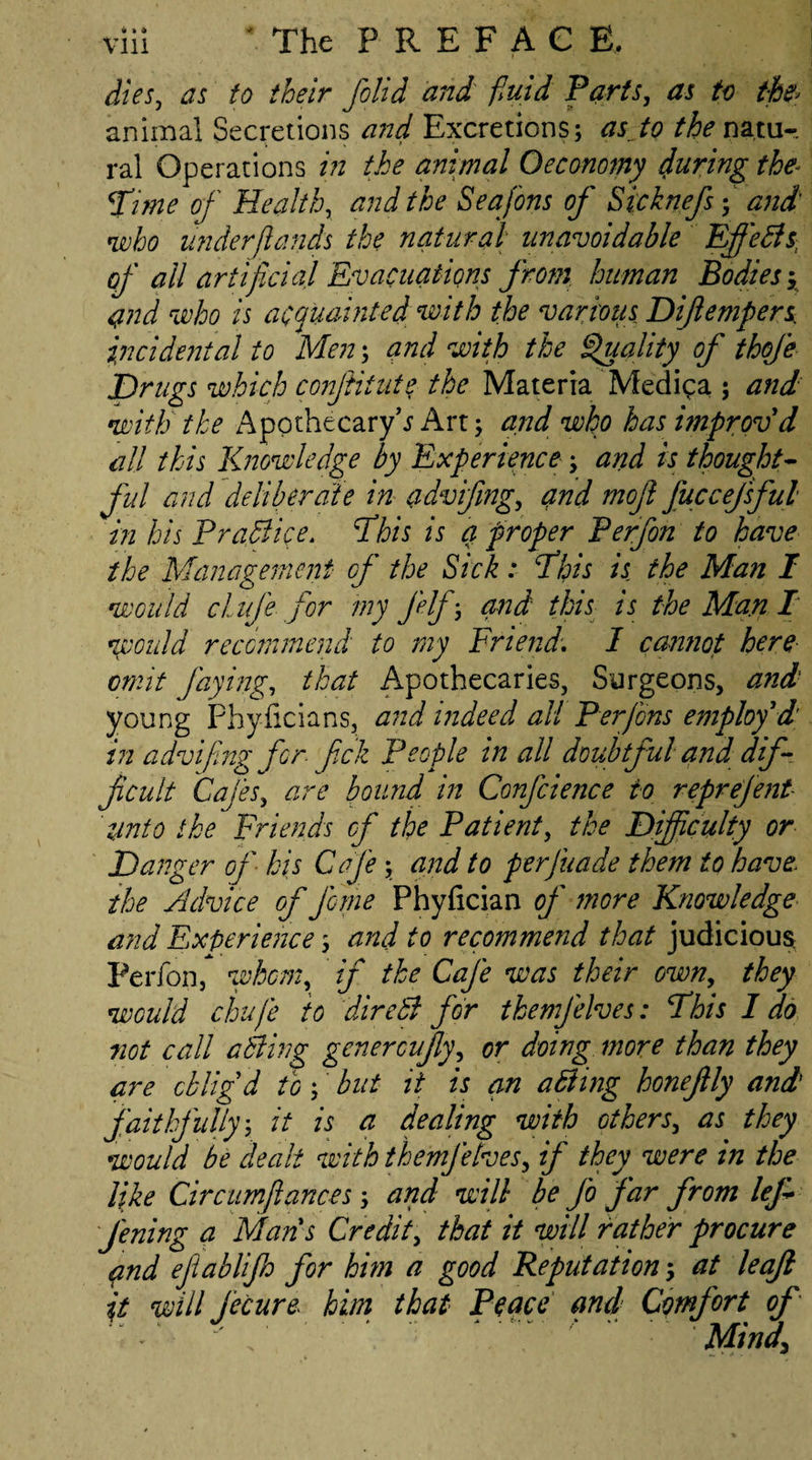 dies, as to their folid and fluid Parts, as to the? animal Secretions and Excretions; as to /^natu¬ ral Operations in the animal Oeconomy during the* Time of Health, and the Seafons of Sicknefs; and who underfunds the natural unavoidable Eff'eBs, of all artificial Evacuations from human Bodies y qnd who is acquainted with the various Difiempers incidental to Men; and with the Quality of thoje Drugs which conjiitute the Materia Medina ; and with the ApothecaryV Art; and who has improv'd all this Knowledge by Experience; and is thought¬ ful and deliberate in (.idvifing, and moft fuccefsful in his PraBice. This is a proper Perfon to have the Management of the Sick: This is the Man I would clife for my felf; and this is the Man I' would recommend to my Friend\ I cannot here omit faying, that Apothecaries, Surgeons, and young Phyiicians, and indeed all Perflons employ'd in advifling for flick People in all doubtful and dif¬ ficult Cafes, are bound in Confidence to reprejent unto the Friends of the Patient, the Difficulty or Danger of his Cafe; and to perfuade them to have the Advice of feme Phyfician of more Knowledge and Experience; and to recommend that judicious Perfon, whom, if the Cafe was their own, they would chufle to direB for tbemfelves: This I do not call aBing genercujly, or doing more than they are oblig'd to; but it is an aBing honefily and faithfully; it is a dealing with others, as they would be dealt with themfehes, if they were in the like Circumjlances ; and will be fo far from lej* Jening a Man s Credit, that it will rather procure and ejtablijh for him a good Reputation; at leaf it will flecure. him that Peace and Comfort of ■ p ' fl ' • ■ ‘ ' ” MMi