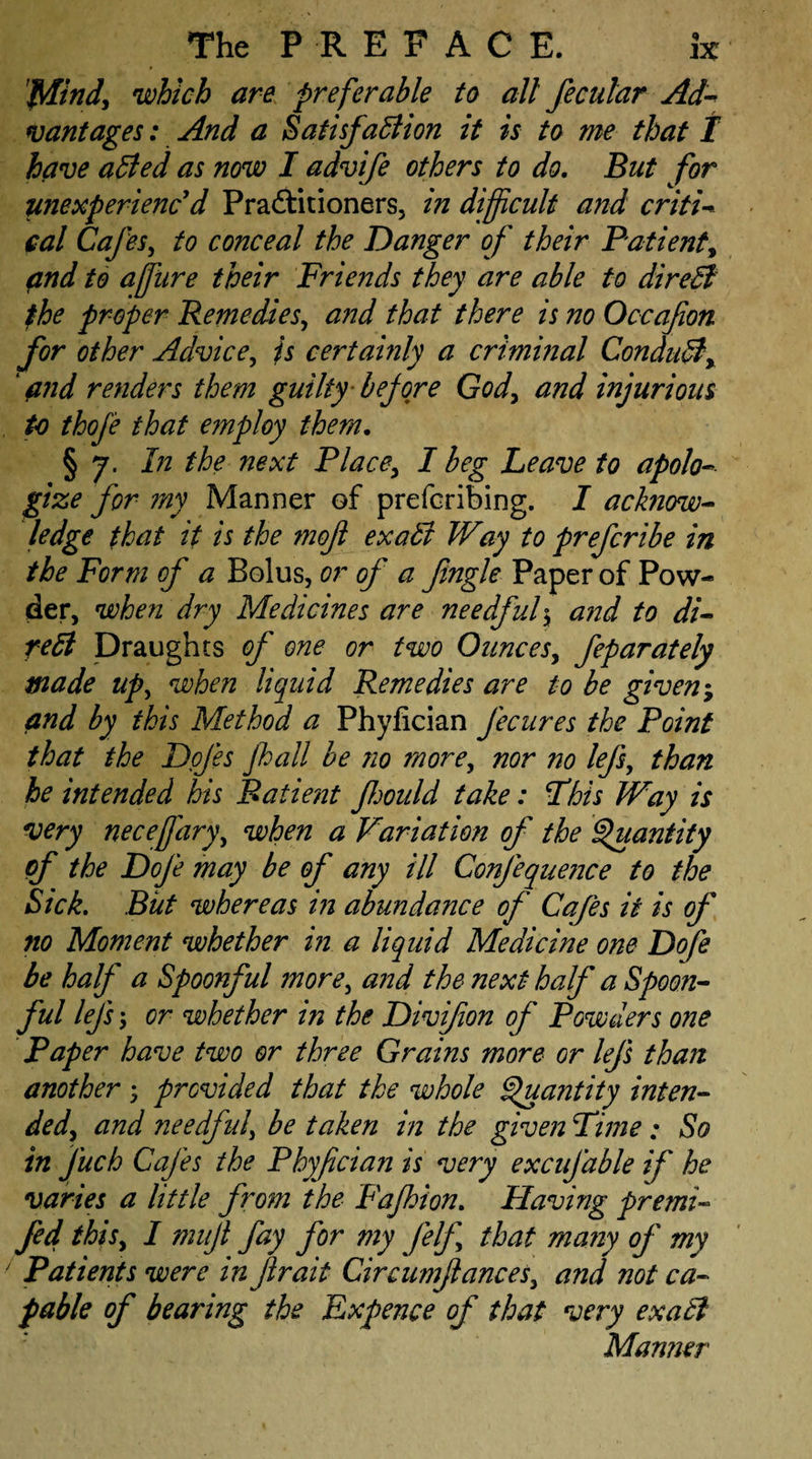 Mind, which are preferable to all fecutar Ad¬ vantages : And a Satisfaction it is to me that I have aCied as now I advife others to do. But for unexperienc d Practitioners, in difficult and criti¬ cal Cafes, to conceal the Danger of their Patient, and to affiure their Friends they are able to direCi the proper Remedies, and that there is no Occafion for other Advice, is certainly a criminal ConduCl, find renders them guilty before God, and injurious to thofe that employ them. §7. In the next Place, I beg Leave to apolo¬ gize for my Manner of preferring. I acknow- ledge that it is the mofl exaCi Way to preferibe in the Form of a Bolus, or of a Jingle Paper of Pow¬ der, when dry Medicines are needful, and to di¬ rect Draughts of one or two Ounces, feparately made up, when liquid Remedies are to be given; and by this Method a Phyfician fecures the Point that the Dofes fall be no more, nor no lefs, than he intended his Patient Jlmild take: Fhis Way is very necejfary, when a Variation of the Quantity of the Dofe may be of any ill Confequence to the Sick. But whereas in abundance of Cafes it is of no Moment whether in a liquid Medicine one Dofe be half a Spoonful more, and the next half a Spoon¬ ful lefs; or whether in the Divifon of Powders one Paper have two or three Grains more or lefs than another; provided that the whole Quantity inten¬ ded, and needful, be taken in the given Lime ; So in fuch Cafes the Phyfician is very excufable if he varies a little from the Fafhion. Flaving premi- fed this, I mujl fay for my felf that many of my ' Patients were mfir ait Circumfances, and not ca¬ pable of bearing the Expence of that very exaCi Manner
