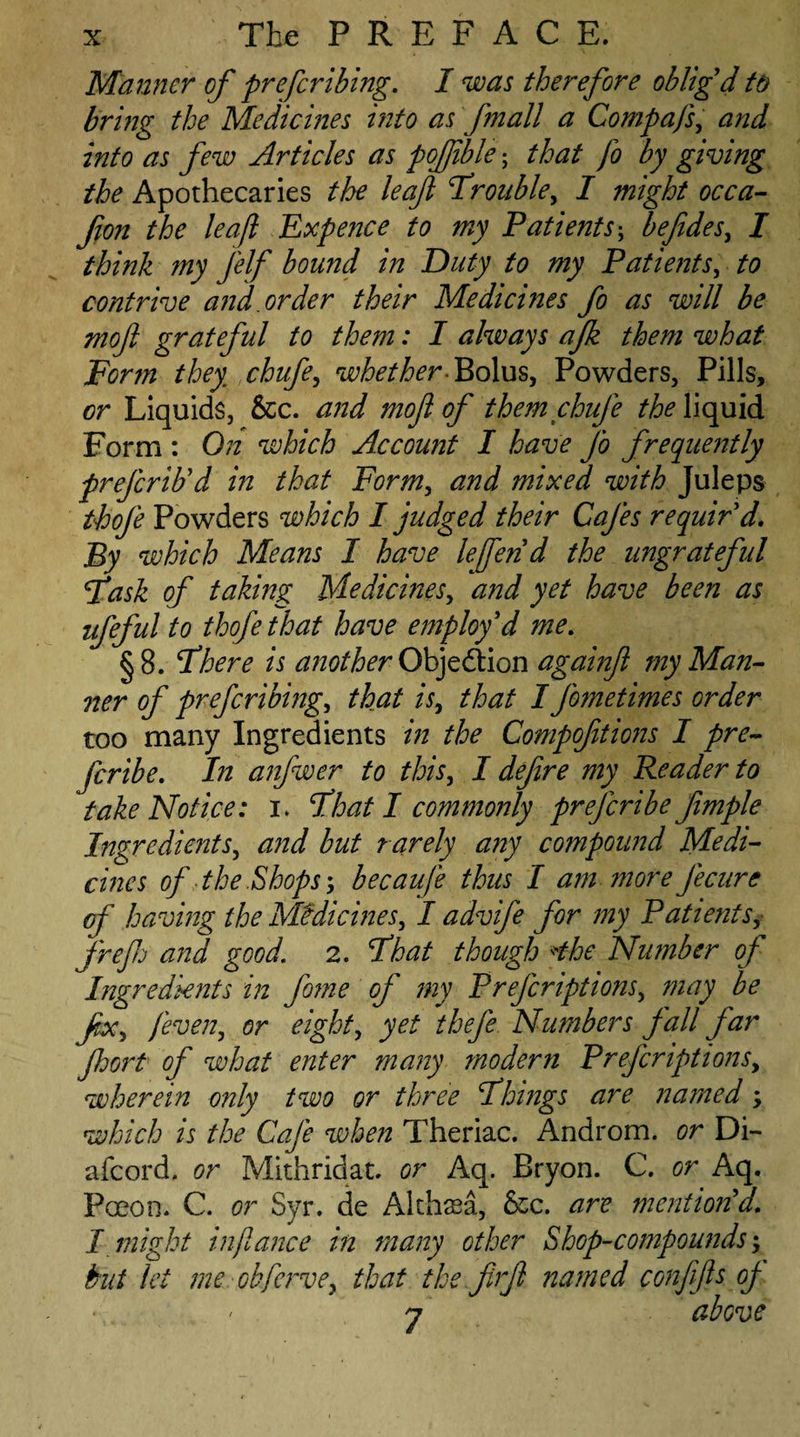 Manner of prefer thing. I was therefore oblig'd to bring the Medicines into as fmall a Compafs, and into as few Articles as pojjible; that fo by giving the Apothecaries the leaf frouble, I might occa- fion the leaf Expence to my Patients; befides, I think my j'elf bound in Duty to my Patients, to contrive and. order their Medicines fo as will be moft grateful to them: I always afk them what Form they chufe, whether-Bolus, Powders, Pills, or Liquids, &c. and mofl of themchufe the liquid Form : On which Account I have fo frequently preferib'd in that Form, and mixed with Juleps thofe Powders which I judged their Cafes requir'd. By which Means I have lefen'd the ungrateful fask of taking Medicines, and yet have been as ufeful to thofe that have employ'd me. §8. Fhere is another ObjedHon againfi my Man- ner of preferring, that is, that I fometimes order too many Ingredients in the Compoftions I pre- feribe. In anfwer to this, I defire my Reader to take Notice: i. float I commonly preferibe fimple Ingredients, and but rarely any compound Medi¬ cines of the,Shops; becaufe thus I am more fecure of having the Medicines, I advife for my Patients, frefj and good. 2. Fhat though *the Number of Ingredients in fome of my Prefcriptions, may be fx, fever, or eight, yet thefe Numbers fall far Jhort of what enter many modern Prefcriptions, wherein only two or three Firings are named, which is the Cafe when Theriac. Androm. or Di- afeord, or Mithridat. or Aq. Bryon. C. or Aq. Paeon. C. or Syr. de Althaea, &c. are mention'd. I might inftance in many other Shop-compounds; but let me obfervey that tke firfi named confifs oj-