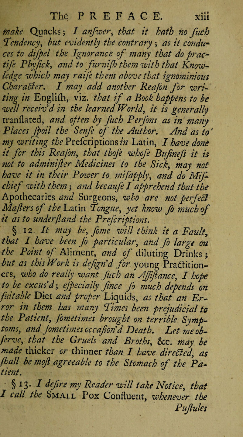 make Quacks; I anfwer, that it hath no fnch Tende?icy, but evidently the contrary; as it condu* ces to difpel the Ignorance of many that do prac- tife Phyfick, and to furnijh them with that Know¬ ledge which may raij'e them above that ignominious Character. I may add another Reafon for wri¬ ting in Englifh, viz. that if a Book happens to be well receiv'd in the learned World, it is generally tranflated, and often by fuch Perfons as in many Places fpoil the Senfe of the Author. And as to' my writing the Prefcriptions in Latin, I have done it for this Reafon, that thofe whofe Bufnefs it is not to adminijler Medicines to the Sick, may not have it in their Power to mifapply, and do Mifi chief with them; and becaufe I apprehend that the Apothecaries and Surgeons, who are not perfedl Mafters of the Latin Tongue, yet know fo much of it as to under (land the Prefcriptions. § 12. It may be, fome will think it a Fault, that I have been fo particular, and fo large on the Point of Aliment, and of diluting Drinks; but as this Work is defign'd for young Pradition- ers, who do really want fuch an Affiance, I hope to be excus'd; especially fince fo much depends on fuitable Diet and proper Liquids, as that an Er¬ ror in them has many Times been prejudicial to the Patient, fometimes brought on terrible Symp¬ toms, and Jometimes occafion'd Death. Let meob- ferve, that the Gruels and Broths, &c. may be made thicker or thinner than I have directed, as (hall be moji agreeable to the Stomach of the Pa¬ tient. • § 13. / define my Reader will take Notice, that I call the Small Pox Confluent, whenever the Pufiules