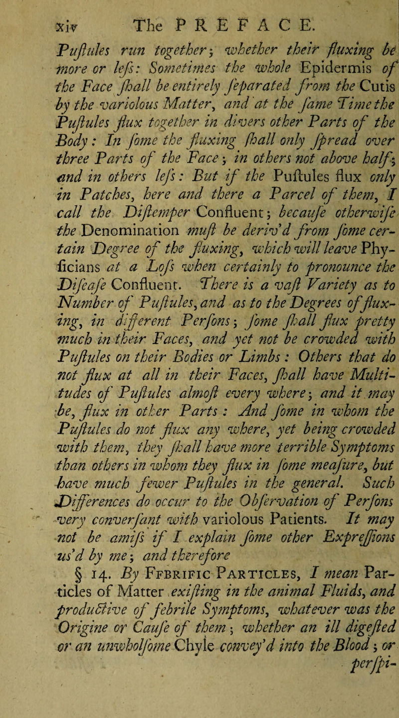 Puflules run together; whether their fluxing be more or lefs: Sometimes the whole Epidermis of the Face Jhall be entirely Jeparated from the Cutis by the variolous Matter, and at the fame Time the Pufules flux together in divers other Parts of the Body : In fame the fluxing (hall only Jpread over three Parts of the Face; in others not above half, and in others lefs: But if the Puftules flux only in Patches, here and there a Parcel of them, I call the Difternfer Confluent; becaufe ether wife the Denomination muft be deriv'd from fame cer¬ tain Degree of the fluxing, which will leave Phy- licians at a Lofts when certainly to pronounce the Difeafe Confluent. There is a vafl Variety as to Number of Puftules , and as to the Degrees of flux¬ ing ^ in diferent Per fans; fame Jhall flux pretty much in their Faces, and yet not be crowded with Puftules on their Bodies or Limbs : Others that do not flux at all in their Faces, Jhall have Multi¬ tudes of Pufules almofl every where; and it may be, flux in other Parts: And fame in whom the Puftules do not flux any where, yet being crowded with them, they Jhall have more terrible SymptGms than others in whom they flux in fame me afire, but have much fewer Puftules in the general. Such Differences do occur to the Obfervation of Perfons very converfant with variolous Patients. It may not be amijs if I explain fame other Exprejftons us'd by me; and therefore § 14. By Ffbrific Particles, I mean Par¬ ticles of Matter exifling in the animal Fluids, and productive of febrile Symptoms, whatever was the Origine or Cauje of them ; whether an ill digefted or an nnwholjbme Chyle convey'd into the Blood; or