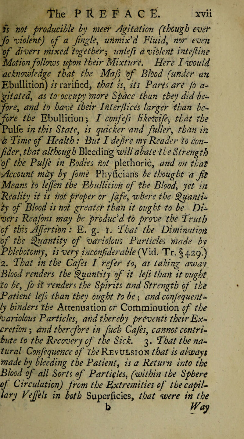 is not producible by meer Agitation (though ever fo violent) of a Jingle, unmix'd Fluid, nor even of divers mixed 'together; unlefs d violent intejline Motion follows upon their Mixture. Here I would acknowledge that the Mafs of Blood (under an Ebullition) is ratified, that is, its Parts are jo a- gitated, as to occupy more Space than they did be¬ fore, and to have their Interftices larger than be¬ fore the Ebullition; I confefs like wife, that the Pulfe in this State, is quicker and fuller, than in d Time of Health: But I defire my Reader to con- fider, that although Bleeding will abate the Strength 'of the Pulfe in Bodies not plethoric, and on that Account mtiy by Jom'e Phyficians be thought a fit Means to lefien the Ebullition of the Blood, yet in Reality it is hot proper or fdfe, where the Quanti¬ ty of Blood is not greater than it Ought to be Di¬ vers Reafons may be produc'd to prove the Fruth of this Afi'ertion: E. g. x. Float the Diminution of the Quantity of variolous Particles made by Phlebotomy, is very inconfiderable (Vid, Tr. § 429.) 2. Float in the Cafes I refer to, as taking away Blood renders the Quantity of it lefs than it ought to be, fo it renders the Spirits and Strength of the Patient lefs than they ought to be; and confequent- ly hinders the Attenuation or Comminution of the Variolous Particles, and thereby prevents their Ex* cretion; and therefore in fuch Cafes, cannot contri¬ bute to the Recovery of the Sick. 3. Fbat the na¬ tural Confeqv.ence of the Revulsion that is always made by bleeding the Patient, is a Return into the Blood of all Sorts of Particles, (within the Sphere of Circulation) from the Extremities of thecapil¬ lary Vfids in both Superficies, that were in the b Way