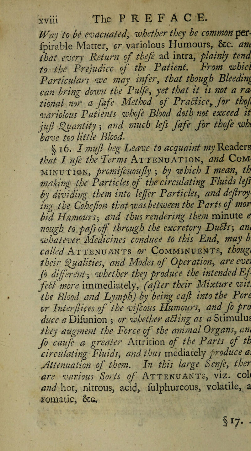 Way to be e vac licit edy whether they be common per* fpirable Matter, or variolous Humours, &c. am that every Return of thefe ad intra, plainly tend, to the Prejudice of the Patient. From whici Particulars we may infer, that though Bleeding can bring down the Pul/e, yet that it is not a ra¬ tional nor a fafe Method of Pradlicer for thof variolous Patienis whofe Blood doth not exceed if juft Quantity; and much lefs fafe for thofe wht have too little Blood. § 16. I muft beg heave to acquaint my Readers that I ufe the Perms Attenuation, and Com¬ minution, promifcuoujly \ by which I mean, th making the Particles of the circulating Fluids lefs by dividing them into leffer Particles, and dejlroy• ing the Cohefion that was between the Parts of mor bid Humours; and thus rendering them minute e nough to pafs off through the excretory Dudls•, am whatever Medicines conduce to this End, may b called Attenuants or Comminuents, though their Qualities, and Modes of Operation, are eve fo different; whether they produce the intended Ef fedl more immediately, (after their Mixture wit the Blood and Lymph) by being caft into the Pore or Interflices of the vijcous Humours, and fo pro duce a Difunion ; or whether adding as a Stimulus they augment the Force of the animal Organs, am fo caufe a greater Attrition of the Parts of th circulating Fluids, and thus mediately produce a\ Attenuation of them. In this large Senfe, ther are various Sorts of Attenuants, viz. cob and hot, nitrous, acid* fulphureous, volatile, a romatic, &&, §x7- -