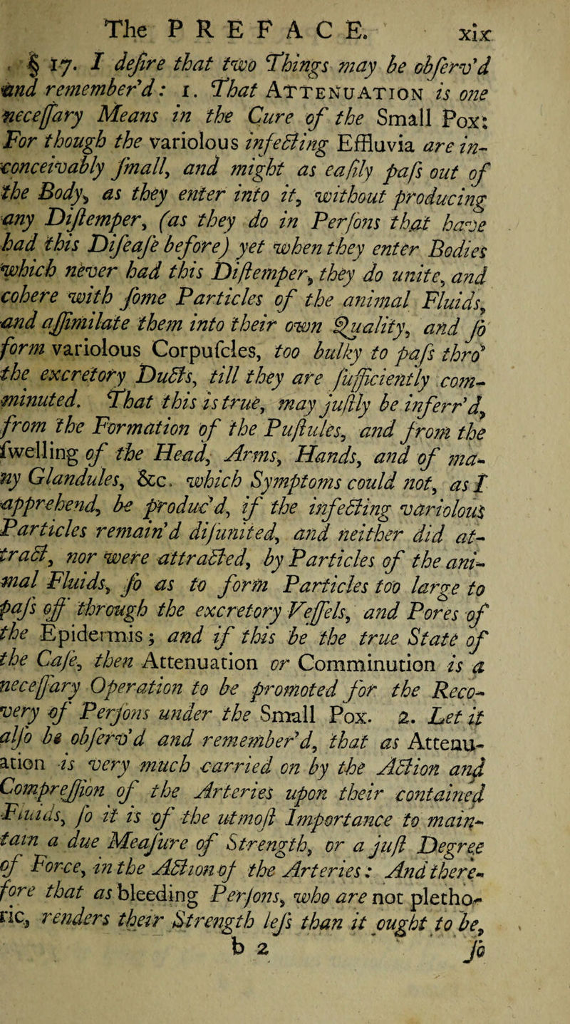 § 17. I defire that two ‘Things may be obfervd vnd remember d: 1. That Attenuation is one necejfary Means in the Cure of the Small Pox: For though the variolous infe Bing Effluvia are in¬ conceivably finally and might as eaftly pafs out of the Body> as they enter into it, without producing any Dijlemper, (as they do in Perfons that have had this Difeafe before) yet when they enter Bodies which never had this Dijlemper»they do unite, and cohere with fome Particles of the animal Fluids, and ajjimilate them into their own Quality, and fo form variolous Corpufcles, too bulky to pafs thro* the excretory DuBs, till they are f'uffciently com¬ minuted. That this is true, may juflly be inf err'd, from the Formation of the Puflules, and from the dwelling of the HeadArms, Hands, and of ma¬ ny Glandules, &c. which Symptoms could not, as I apprehend.be produc'd’ if the infeBing variolous Particles remain'd di(united, and neither did at- iradl, nor were attracted, by Particles of the ani- mal Fluids, Jo as to form Particles too large to pafs of through the excretory Veffels, and Pores of the Epidermis; and if this be the true State of the Cafe, then Attenuation or Comminution is a necejfary Operation to be promoted for the Reco¬ very of Perfons under the Small Pox. 2. Let it alfo hi obfervd and remember d, that as Attenu¬ ation is very much carried on by the ABion and Comprefion of the Arteries upon their contained Fiunis, fo it is of the idmo ft Importance to main¬ tain a due Meafture of Strength, or a juft Degree of Force, in the AB ion of the Arteries: And there¬ fore that as bleeding Perfons■, who are not pletho- iic3 renders their Strength lejs than it ought to be, b 2