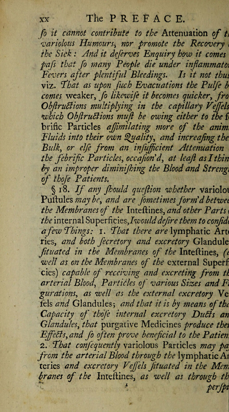 fo it cannot contribute to the Attenuation of t> variolous Humoursb nor promote the Recovery < the Sick : And it deferves Enquiry how it comes pafs that fo many People die under inflammatO) Fevers after plentiful Bleedings. Is it not thm viz. Fhat as upon fach Evacuations the Pulfe b comes weaker, fo likewife it becomes quicker, fro ObfiruBions multiplying in the capillaty Veffels which ObfiruBions mujl be owing either to the fi brific Particles ajjimilating more of the anim> Fluids into their own Quality, and increafing the, Bulk, or elfe from an infufficient Attenuation the febrific Particles, occajiorid, at leaf as I thin by an improper diminijhing the Blood and Strengi of thofe Patients. § 18. If any fhould queflion whether varioloi Puftules may be, and are fometimes form d betwee the Membranes of the Inteftines, and other Parts < the internal Superficies,/^///;/defire them to confidt a few Firings: i. Float there are lymphatic Art< ries, and both fecretory and excretory Glandule fituated in the Membranes of the Inteftines, (c well as on the Membranes of the external Supeff cies) capable of receiving and excreting from tl arterial Blood, Particles of various Sizes and Fi gurations, as well as the external excretory Ve fels and Glandules; and that it is by means of the Capacity of thofe internal excretory Du bis an Glandules, that purgative Medicines produce thei Effects, and fo often prove beneficial to the Patien 2. Fhat confequently variolous Particles may par from the arterial Blood through the lymphatic Ai teries and excretory Vejjeh fituated in the Men,i branes of the Inteftines, as well as through th