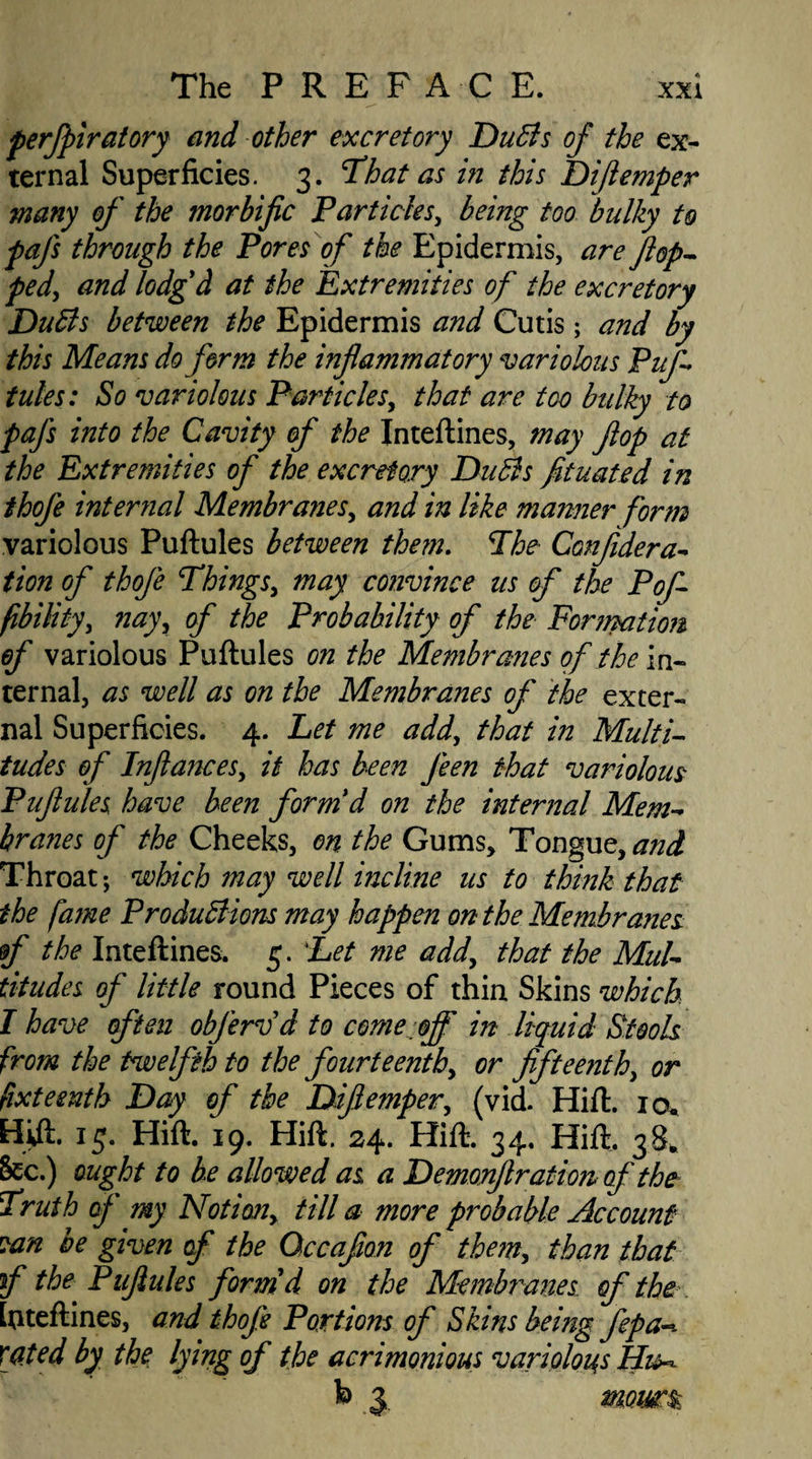 perfpiratory and other excretory Duffs of the ex¬ ternal Superficies. 3. That as in this Dijlemper many of the morbific Particles, being too bulky to pafs through the Pores of the Epidermis, are flop- ped, and lodg'd at the Extremities of the excretory Duffs between the Epidermis and Cutis; and by this Means do form the inflammatory variolous Puf tules: So variolous Particles, that are too bulky to pafs into the Cavity of the Inteftines, may flop at the Extremities of the excretory Duffs fituated in thofe internal Membranes, and in like manner form variolous Puftules between the?n. The Confidera- tion of thofe Things, may convince us of the Pof- fibility, nay, of the Probability of the Formation of variolous Puftules on the Membranes of the in¬ ternal, as well as on the Membranes of the exter¬ nal Superficies. 4. Let me add, that in Multi¬ tudes of Infiances, it has been J'een that variolous Puflules have been form'd on the internal Mem- hranes of the Cheeks, on the Gums, Tongue, and Throat; which may well incline us to think that the fame Produff ions may happen on the Membranes f the Inteftines. 5. Let me add, that the MuU titudes of little round Pieces of thin Skins which I have often obfervd to come off in liquid Stools from the twelfth to the fourteenth, or fifteenth, or fixteenth Day of the Dijlemper, (vid. Hift. 10. Hift. 13. Hift. 19. Hift. 24. Hift. 34. Hift, 38* 8cc.) ought to be allowed as a Demonflration of the Truth of my Notion^ till a more probable Account can be given of the Occafion of the?n, than that f the Puflules form'd on the Membranes of the Inteftines, and thofe Portions of Skins being Jepa-*. xated by the lying of the acrimonious variolous Hi^ b 3 «