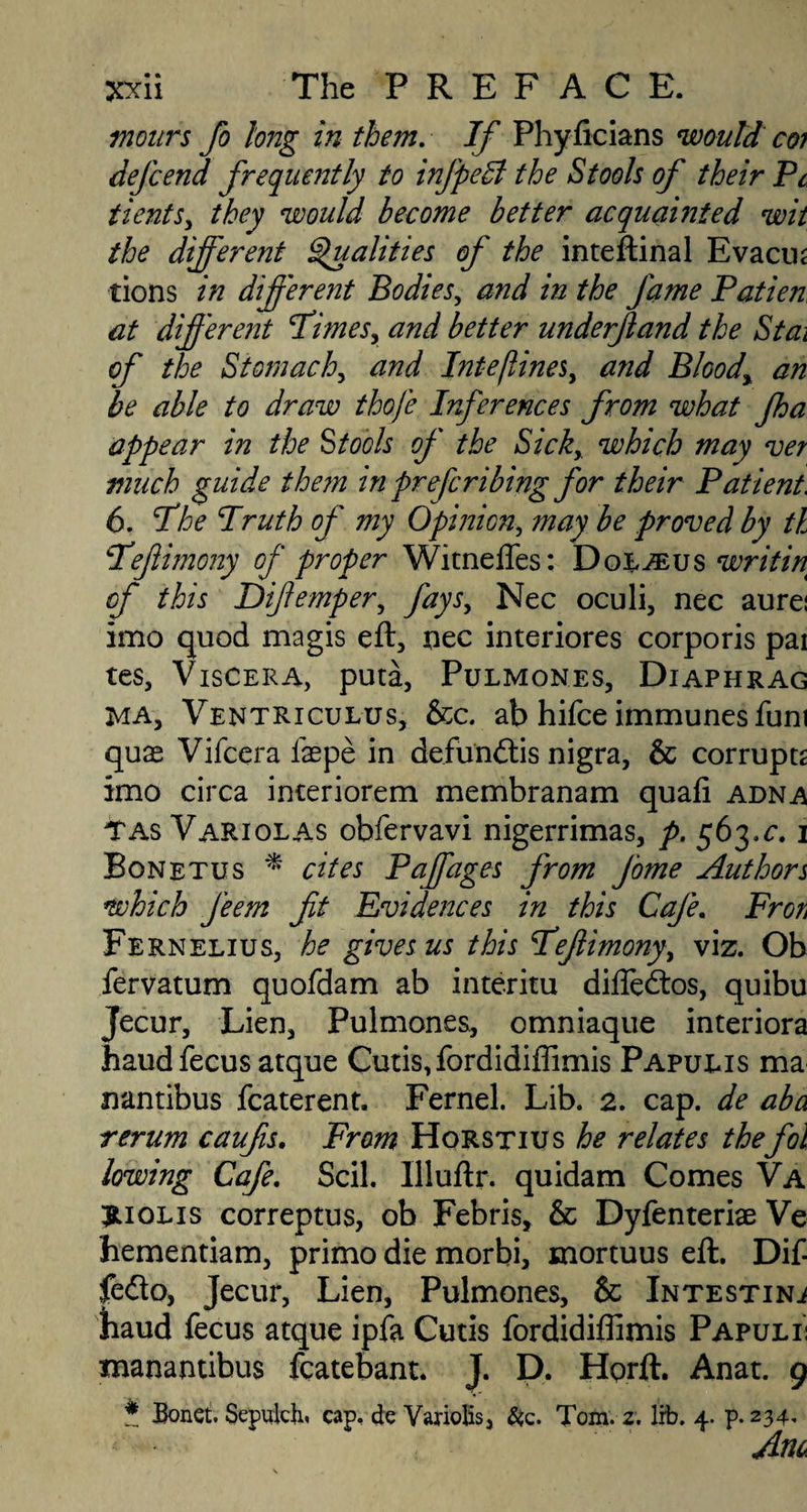 in ours fo long in them. If Phyficians would coi defcend frequently to infpeSl the Stools of their Pc tientsy they would become better acquainted wit the different Qualities of the inteftinal Evacus tions in different Bodies, and in the fame Patien at different FimeSy and better underjland the Stai of the Stomachy and Inte[linesy and Bloody an be able to draw thofe Inferences from what fha appear in the Stools of the Sicky which may ver much guide them in preferibing for their Patient. 6. I'he Pruth of my Opinion, may be proved by tl Pefiimony of proper Witnefles: Dol^eus writ in of this Difempery fays, Nec oculi, nec aurei imo quod magis eft, nec interiores corporis pai tes, Viscera, puta, Pulmones, Diaphrag ha, Ventriculus, &c. ab hifee immunes fum quae Vifcera faepe in defunftis nigra, & corrupts imo circa interiorem membranam quafi adna TAs Variolas obfervavi nigerrimas, p. 563.c. 1 Bonetus * cites Paffages from Jome Authors which feem fit Evidences in this Cafe. Fron Fernelius, he gives us this Pefiimonyy viz. Ob fervatum quofdam ab interim difledtos, quibu Jecur, Lien, Pulmones, omniaque interiora haudfecus atque Cutis,fordidiffimis Papulis ma nantibus fcaterent. Fernel. Lib. 2. cap. de aba rerum caufis. From Horstius he relates thefoil lowing Cafe. Scil. Illuftr. quidam Comes Va riolis correptus, ob Febris, & Dyfenteriae Ve hementiam, primo die morbi, mortuus eft. Dif- fedo, Jecur, Lien, Pulmones, & Intestine baud fecus atque ipfa Cutis fordidiflimis Papulii manantibus fcatebant. J. D. Hprft. Anat. 9 * Bonet. Sepulck cap. de Variolis, &c. Tom. 2. lib. 4. p.234.