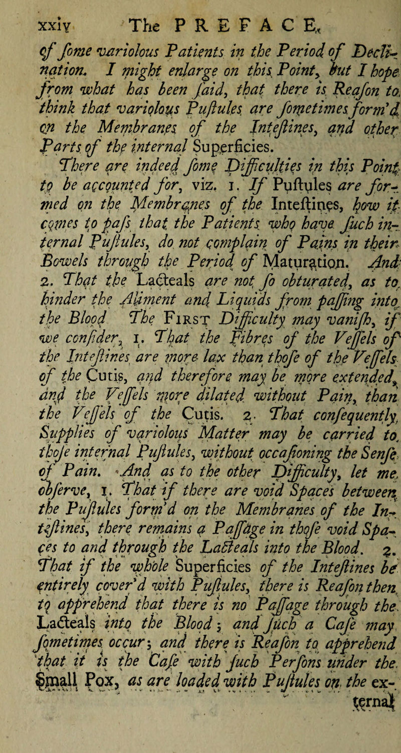 of fome variolous ‘Patients in the Period of Decli- nation.. I might enlarge on this; Point> but I hope from what has been faid, that there is Reafon to, think that variolous Puftules are fonietimes. form'd, on the Membranes of the Intefines, and other farts (f the internal Superficies. There are indeed fome, Difficulties in this Poinf, tQ be accounted for, viz. i . If Puftyles are for¬ med on the Membranes of the Inteftip^s, how if cqtnes to pafs that the Patients who have fuch in¬ ternal Puftules, do not complain of Pains in thein Bowels through the Period of Matur^tioji. And 2. That the Lacteals are not, fo obturated, as to. hinder the Aliment and Liquids from puffing into the Blood The First Difficulty may vanijh, if we conftder, i. That the Fibres of the Veffels of the Int fines are more lax than thofe of the Veffels of the Cutis, and therefore may be more extended\ anf the Veffels more dilated without Pain, than the Veffels of the Cutis. 2 That confequently, Supplies of varioloiis Matter may be carried to. thofe internal Pujiules, without occafoning the Senfe of Pam. ' And as to the other Difficulty, let me, obferve, 1. That if there are void Spaces between^ the Pujiules form'd on the Membranes of the In¬ tefines, there remains a Paff&ge in thofe void Spa¬ ces to and through the Laftteals into the Blood. 3. That if the whole Superficies of the Intefines be entirely cover d with Pufules, there is Reafon then, tq apprehend that there is no Paffage through the\ Ladteais into the Blood 3 and Juch a Cafe may fqmetimes occur, and there is Reafon to apprehend that it is the Cafe with ffuch Perfons tinder the. Sinall Pox3 as are loaded with Puftules on the ex- ternat