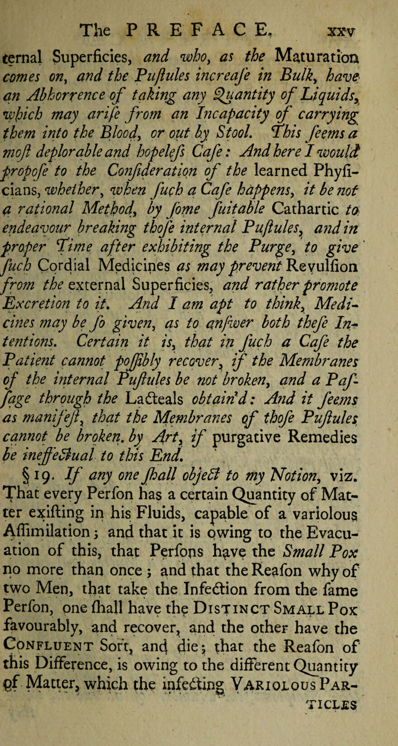 ternal Superficies, and who, as the Maturation comes on, and the Pujiules increaje in Bulky have an Abhorrence of taking any Quantity of Liquidsy which may arife from an Incapacity of carrying them into the Bloody or out by Stool. This Jeetns a mo ft deplorable and hopelefs Cafe: And here I would propofe to the Confideration of the learned Phyfi- cians, whether, when fuch a Cafe happensy it be not a rational Methody by fome fuitable Cathartic to endeavour breaking thofe internal PuftuleSy and in proper Time after exhibiting the Purge, to give fuch Cordial Medicines as may prevent Revulfion from the external Superficies, and rather promote Excretion to it. And I am apt to thinky Medi¬ cines may be fo given, as to anfwer both thefe In¬ tentions. Certain it isy that in fuch a Cafe the Patient cannot pofftbly recovery if the Membranes of the internal Piflules be not broken y and a Paf fage through the Lafteals obtain d: A?id it Jeems as manifejly that the Membranes of thofe Pujiules, cannot be broken, by Arty if purgative Remedies be inejfe3ual to this End. § 19. If any one Jhall objebl to my TAotiony viz. That every Perfon has a certain Quantity of Mat¬ ter exifling in his Fluids, capable of a variolous Affimilation 3 and that it is owing to the Evacu¬ ation of this, that Perfons h^ve the Small Pox no more than once 3 and that the Reafon why of two Men, that take the Infeftion from the fame Perfon, one fhall have the Distinct Small Pox favourably, and recover, and the other have the Confluent Sort, and die 3 that the Reafon of this Difference, is owing to the different Quantity fif Matter, which the infedting VariolousPar- ticljes