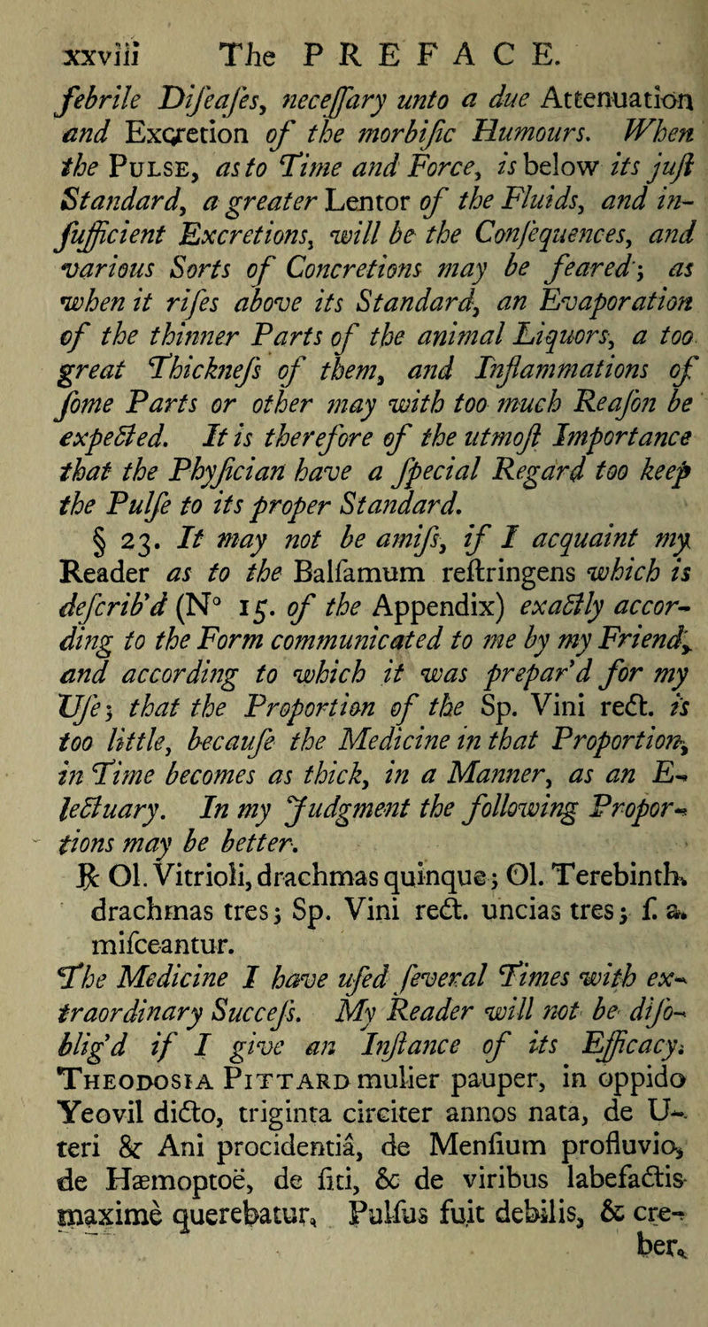 febrile Dijcafes, neceffary unto a due Attenuation and Exqretion of the morbific Humours. JVhen the Pulse, as to Time and Force, A below its jujl Standard, a greater Lentor of the Fluids, and in- fujfcient Excretions, W// be the Confequences, and various Sorts of Concretions may be feared; as when it rifes above its Standard, tf/z Evaporation of the thinner Parts of the animal Liquors, a too great Thicknefs of them, <2zzJ Inf animations of feme Parts or other may with too much Reafen be expelled. It is therefore of the utmofi Importance that the Phyfcian have a fpecial Regard too keep the Pulfe to its proper Standard. § 23. It may not be amifs, if I acquaint my Reader as to the Balfamum reftringens which is defcrib'd (N° 15. of the Appendix) exactly accor- ding to the Form communicated to me by my Friendy and according to which it was prepar'd for my Vje 5 that the Proportion of the Sp. Vini red. is too little, becaufe the Medicine in that Proportion, in Time becomes as thick, in a Manner, as an E-» le St nary. In my Judgment the following Propor¬ tions may be better. R Ol. Vitrioli, drachmas quinque; 01. Terebinth* drachmas tres; Sp. Vini red:, uncias tresy £ a* mifceantur. The Medicine I have ufed feveral Times with ex* traordinary Succefs. My Reader will not be difo* bligd if I give an Infance of its EJfcacyt Theodosia Pittard mulier pauper, in oppido Yeovil dido, triginta cireiter annos nata, de U-. teri & Ani procidentia, de Menfium profluvio-* de Haemoptoe, de fiti, 8c de viribus labefadis- maxime querebatur, Fulfils fu.it debilis, & ere-