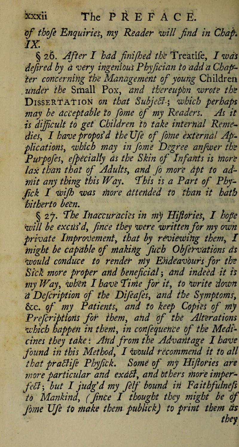 of thofe 'Enquiries^ my Reader will find in Chap. IX § 26, After I had finifhed the Treatife, I was defired hy a very ingenious Phyfician to add a Chap¬ ter concerning the Management of young Children under the Small Pox, and thereupon wrote the Dissertation on that Subjebl-y which perhaps may be acceptable to fome of my Readers. As it is difficult to get Children to take internal Reme¬ dies, I have propos d theXJfe of fame external Ap¬ plications, which may in fame Degree anfwer the Purpofes, efpicially as the Skin of Infants is more lax than that of Adults, and fa more dpt to ad¬ mit any thing this Way. Phis is a Part of Phy- fick I ijvijh was more attended to than it hath hitherto been. § 27. Phe Inaccuracies in nip Hifiories, I hope will be excus'd^ fince they were written for my own private Improvement) that by reviewing them, I might be capable of making Juch Obfarvations ds would conduce to render my Endeavours for the Sick more proper and beneficial 5 and indeed it is my Way) when 1 have Pi me for it, to write down d Defcription of the Difeafes, and the Symptoms, &cc. of my Patients, and to keep Copies of my Prefaripiions for them, and of the Alterations Which happen in them) in conference of the Medi~ vines they take i And from the Advantage I have found in this Method, I Would recommend it to all that praffifa Phy fick. Some of my Hifiories are more particular and exddl) and Others more imper¬ fect y but I judg'd my felf bound in Faithfulnefs to Mankind) (fince I thought they might be of fame Ufa to make them publick) to print them ds