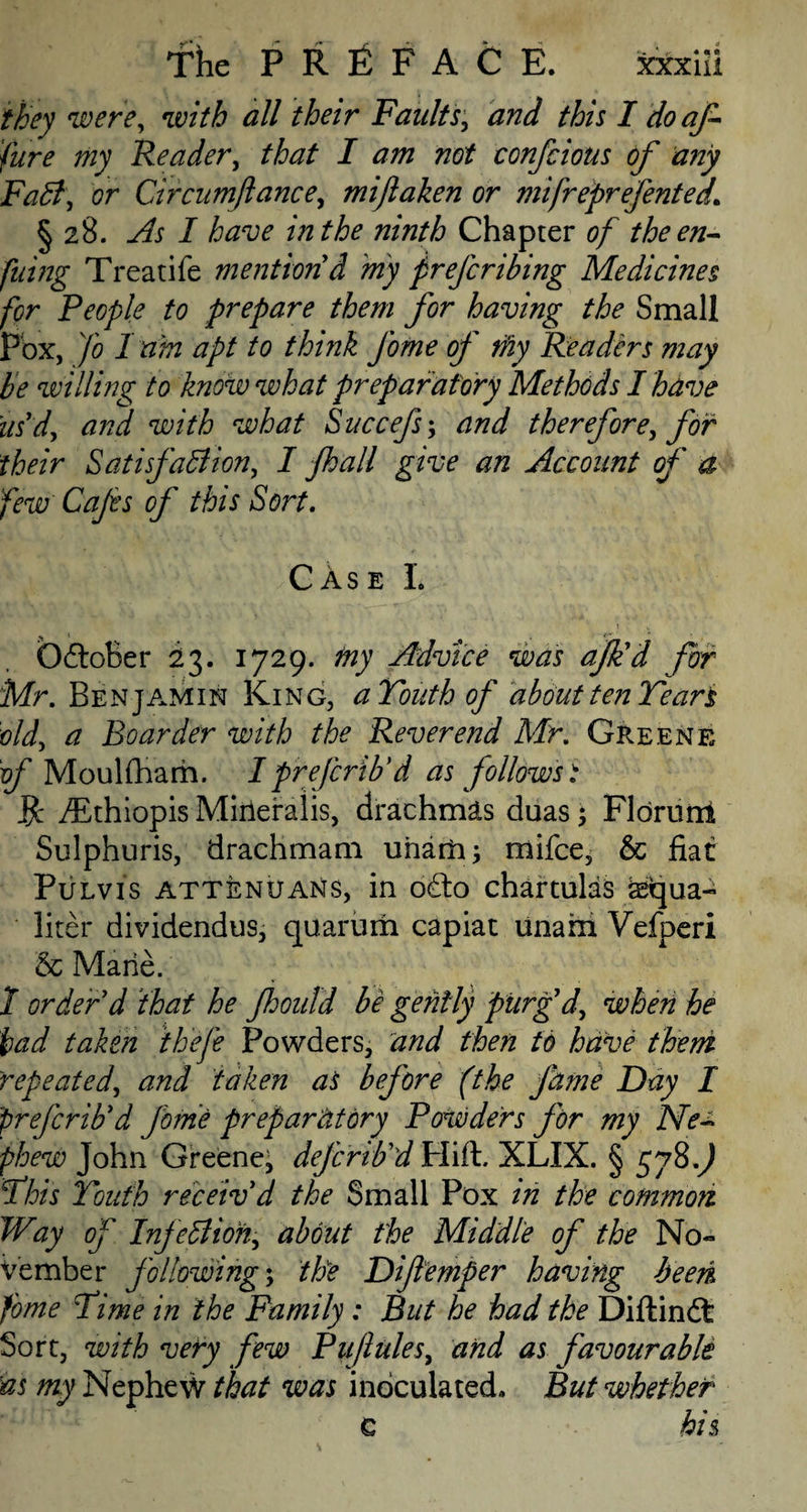 they were, with all their Faults, and this I do af fare my Reader, that I am not confciotis of any Faff, or Circum fiance, mijlaken or mifreprefented. § 28. As I have in the ninth Chapter of theen- filing Treatife mention d my preferibing Medicines for People to prepare them for having the Small Pox, Jo I rim apt to think J'ome of tfiy Readers may be willing to know what preparatory Methods I have us'd, and with what Succefs; and therefore, for their Satisfaffion, I jhall give an Account of a few Cafes of this Sort. CAse L % * OdtoBer 23. 1729. my Advice was afk'd for Mr. Benjamin King, aVoiith of about ten Tears old, a Boarder with the Reverend Mr. Greene of MoulfBam. I preferib'd as follows t fc /Ethiopis Mineiraiis, drachmas duas; Fldruni Sulphuris, drachmam unarh; mifee, & fiat Pulvis attenuans, in o£to chartulas asiqua- liter dividendus, quarum capiat unam Vefperi 8c Marie. 1 order d that he Jhould be gently purg'd, when he had taken thefe Powders, and then to have theni repeated, and taken as before (the fame Day I preferib'd feme preparatory Powders for my Ne~ phew John Greene^ defcrib'd Hift. XLIX. § 578.) This Youth receiv'd the Small Pox in the common Way of Infeffioh, about the Middle of the No¬ vember following; the Difeemper having been fame Time in the Family : But he had the Diftindt Sort, with very few Puflules, and as favourable as my Nephew that was inoculated. But whether c his,