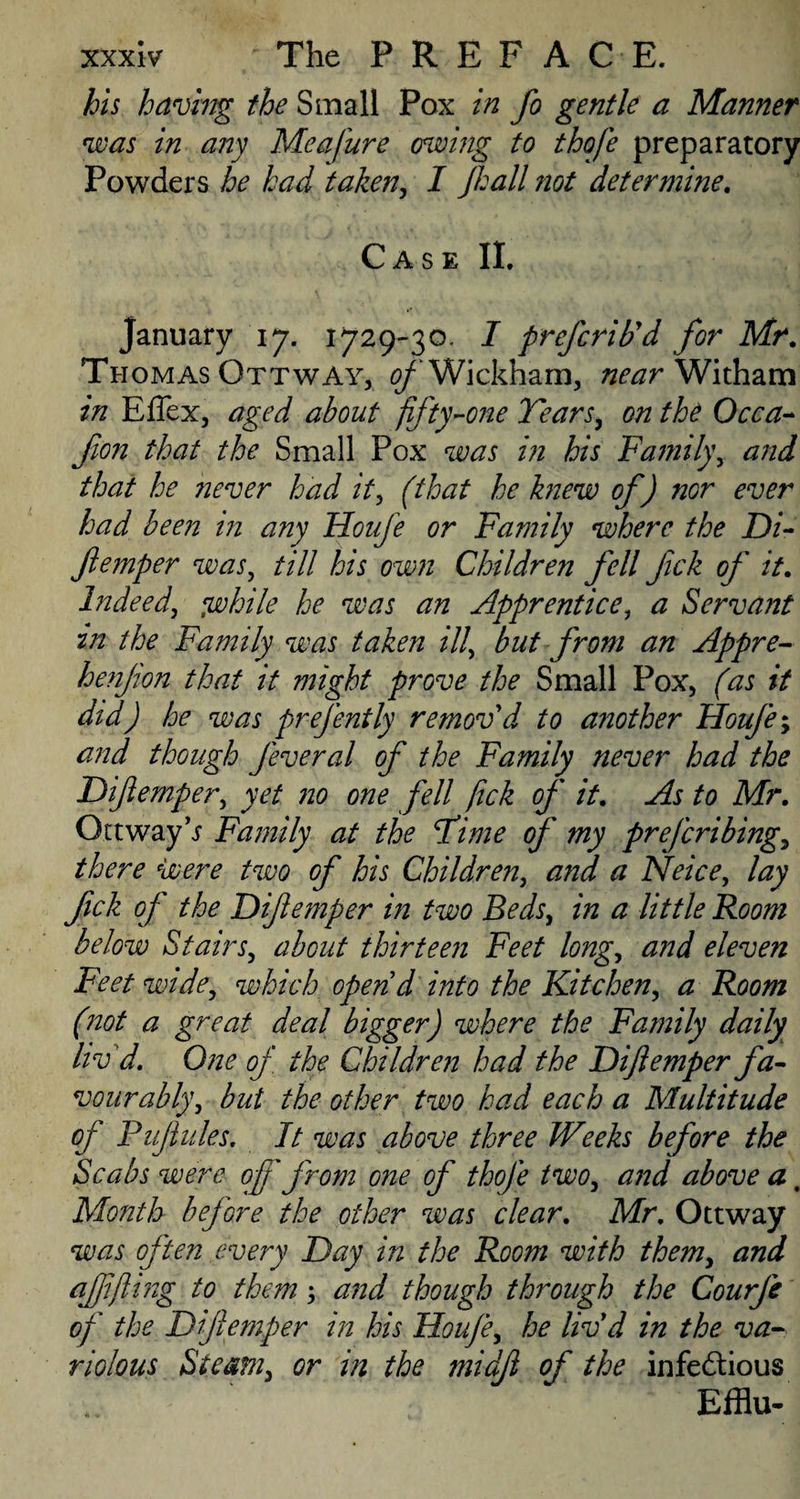 bis having the Small Pox in fo gentle a Manner was in any Me a fur e owing to thofe preparatory Powders he had taken, I Jhall not determine. Case II. January 17. 1729-30. I prefcrib'd for Mr. Thomas OttwAy, of Wickham, near Witham in Effex, aged about fifty-one Tears, on the Occa- jion that the Small Pox was in his Family, and that he never had it, (that he knew of) nor ever had been in any Houfe or Family where the Di- Jlemper was, till his own Children fell fick of it. Indeed', awhile he was an Apprentice, a Servant in the Family was taken ill, but from an Appre- henjion that it might prove the Small Pox, (as it did) he was prefently remov'd to another Houfe; and though feveral of the Family never had the Diftemper, yet no one fell fick of it. As to Mr. Ottway V Family at the Time of my prefcribing, there were two of his Children, and a Neice, lay fick of the Diftemper in two Beds, in a little Room below Stairs, about thirteen Feet long, and eleven Feet wide, which open'd into the Kitchen, a Room (not a great deal bigger) where the Family daily liv'd. One of the Children had the Diftemper fa¬ vour athly, but the other two had each a Multitude of Puftules. It was above three Weeks before the Scabs were off from one of thofe two, and above a, Month before the other was clear. Mr. Ottway was often every Day in the Room with them, and aftift mg to them; and though through the Courfe of the Diftemper in his Houfe, he liv'd in the va¬ riolous Steam, or in the midjl of the infectious Efflu-