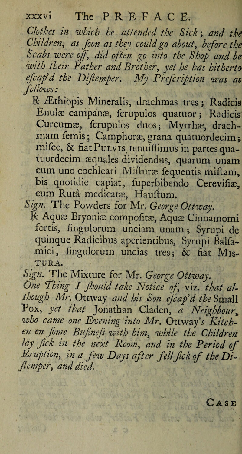 Clothes in which he attended the Sick and the Children, as fcon as they could go about, before the Scabs were of, did often go into the Shop and be with their Father and Brother, yet he has hitherto efcaf d the Difemper. My Prefcription was as follows: R /Ethiopis Mineralis, drachmas tres Radicis Enulae campanas, icrupulos quatuor; Radicis Curcumas, fcrupulos duos; Myrrhae, drach- xnamfemis; Camphorae, grana quatuordecim^ mifce, & fiatPuLvis tenuiffimus in partes qua- tuordecim asquales dividendus, quarum unam cum uno cochleari Mifturas fequentis miftam, bis quotidie capiat, fuperbibendo Cerevifiae, cum Ruta medicate, Hauftum. Sign. The Powders for Mr. George Ottway. R Aquas Bryoniae compofitae, Aquae Cinnamomi fortis, iingulorum unciam unam ^ Syrupi de quinque Radicibus aperientibus, Syrupi Balfa- mici, iingulorum uncias tres 5 & fiat Mis- TURA. Sign. The Mixture for Mr. George Ottway. One Thing I f:ould take Notice of, viz. that al¬ though Mr. Ottway and his Son efcaf d the Small Pox, yet that Jonathan Claden, a Neighboury who came one Evening into Mr. Ottway Kitch¬ en on fome Bufnefs with him, while the Children lay fick in the next Room, and in the Period of Eruption, in a few Days after fell fick of the Di¬ femper, and died. Vi.1. Case