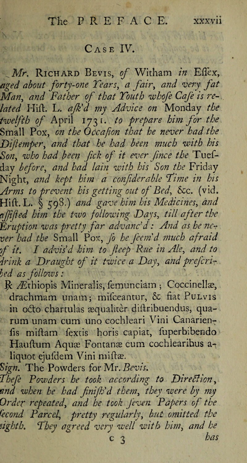 Case IV. ^Mr. Richard Bevis, of Witham in Efiex, aged about forty-one Tears, a fair, and very fat Man, and Father of that Youth whofe Cafe is re¬ lated Flirt. L. afk'd my Advice on Monday the twelfth of April 173 1. to prepare him for the Small Pox, on the Oceajion that he never had the Dijlemper, and that he had been much with his Son, who had been fick of it ever fince the Tues¬ day before, and had lain with his Son the Friday Night, and kept him a confiderable Time in his Arms to prevent his getting out of Bed, See. (vid. Hift. L. § 598.) and gave him his Medicines, and ajjijied him the two following Days, till after the ,Eruption was pretty far advanc'd: And as he ne¬ ver had the Small Pox, Jo he Jeenid much afraid of it. I advis’d him to fteep Rue in Ale, and to drink a Draught of it twice a Day, and prefers.- bed as follows: ' V R yEthiopis Mineralis, femunciam ; Coccinellas, drachmam unamj mifeeantur, & fiat Pulvis in odto chartulas asqualiter dirtribuendus, qua- rum unam cum uno cochleari Vini Canarien- fis mirtam fextis horis capiat, fuperbibendo Hauftum Aquas Fontana cum cochlearihus a- liquot ejufdem Vini miftse. Sign. The Powders for Mr. Bevis. Theje Powders he took according to DireBion, and when he had finiftid them, they were by my Order repeated, and he took J'even Papers of the Qcond Pared, pretty regularly, but omitted the eighth. They agreed very well with him, and he c 3 has